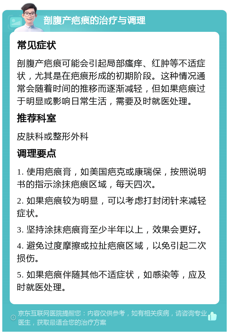 剖腹产疤痕的治疗与调理 常见症状 剖腹产疤痕可能会引起局部瘙痒、红肿等不适症状，尤其是在疤痕形成的初期阶段。这种情况通常会随着时间的推移而逐渐减轻，但如果疤痕过于明显或影响日常生活，需要及时就医处理。 推荐科室 皮肤科或整形外科 调理要点 1. 使用疤痕膏，如美国疤克或康瑞保，按照说明书的指示涂抹疤痕区域，每天四次。 2. 如果疤痕较为明显，可以考虑打封闭针来减轻症状。 3. 坚持涂抹疤痕膏至少半年以上，效果会更好。 4. 避免过度摩擦或拉扯疤痕区域，以免引起二次损伤。 5. 如果疤痕伴随其他不适症状，如感染等，应及时就医处理。