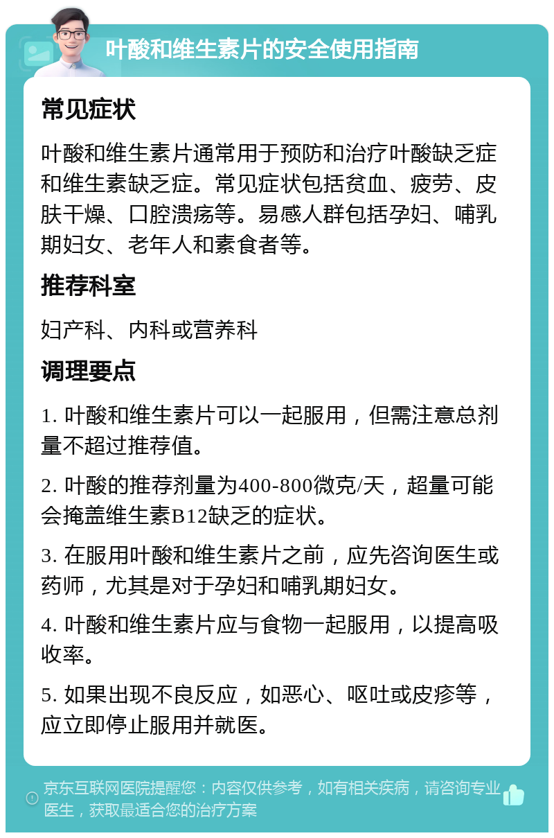 叶酸和维生素片的安全使用指南 常见症状 叶酸和维生素片通常用于预防和治疗叶酸缺乏症和维生素缺乏症。常见症状包括贫血、疲劳、皮肤干燥、口腔溃疡等。易感人群包括孕妇、哺乳期妇女、老年人和素食者等。 推荐科室 妇产科、内科或营养科 调理要点 1. 叶酸和维生素片可以一起服用，但需注意总剂量不超过推荐值。 2. 叶酸的推荐剂量为400-800微克/天，超量可能会掩盖维生素B12缺乏的症状。 3. 在服用叶酸和维生素片之前，应先咨询医生或药师，尤其是对于孕妇和哺乳期妇女。 4. 叶酸和维生素片应与食物一起服用，以提高吸收率。 5. 如果出现不良反应，如恶心、呕吐或皮疹等，应立即停止服用并就医。