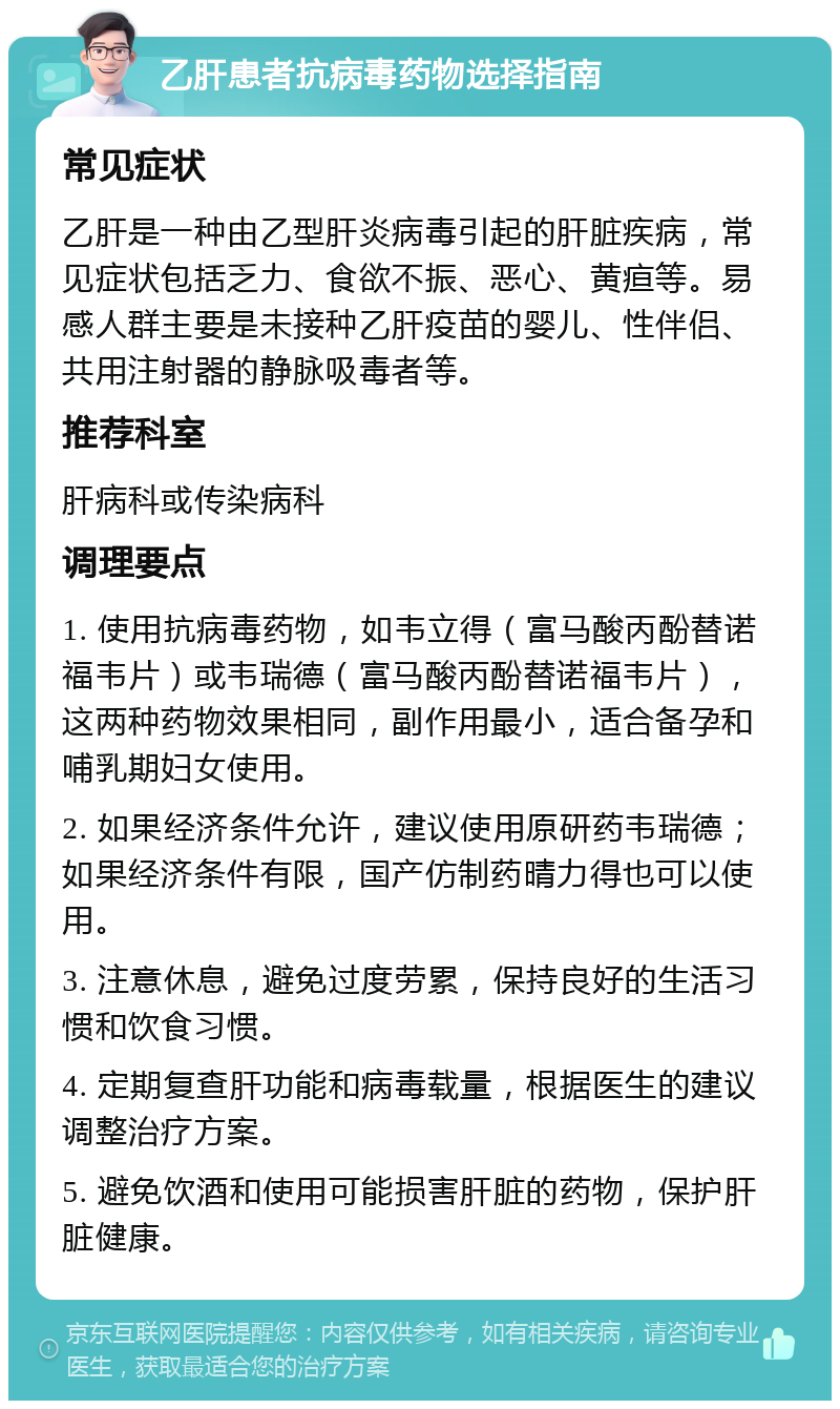 乙肝患者抗病毒药物选择指南 常见症状 乙肝是一种由乙型肝炎病毒引起的肝脏疾病，常见症状包括乏力、食欲不振、恶心、黄疸等。易感人群主要是未接种乙肝疫苗的婴儿、性伴侣、共用注射器的静脉吸毒者等。 推荐科室 肝病科或传染病科 调理要点 1. 使用抗病毒药物，如韦立得（富马酸丙酚替诺福韦片）或韦瑞德（富马酸丙酚替诺福韦片），这两种药物效果相同，副作用最小，适合备孕和哺乳期妇女使用。 2. 如果经济条件允许，建议使用原研药韦瑞德；如果经济条件有限，国产仿制药晴力得也可以使用。 3. 注意休息，避免过度劳累，保持良好的生活习惯和饮食习惯。 4. 定期复查肝功能和病毒载量，根据医生的建议调整治疗方案。 5. 避免饮酒和使用可能损害肝脏的药物，保护肝脏健康。