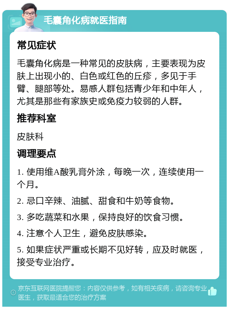 毛囊角化病就医指南 常见症状 毛囊角化病是一种常见的皮肤病，主要表现为皮肤上出现小的、白色或红色的丘疹，多见于手臂、腿部等处。易感人群包括青少年和中年人，尤其是那些有家族史或免疫力较弱的人群。 推荐科室 皮肤科 调理要点 1. 使用维A酸乳膏外涂，每晚一次，连续使用一个月。 2. 忌口辛辣、油腻、甜食和牛奶等食物。 3. 多吃蔬菜和水果，保持良好的饮食习惯。 4. 注意个人卫生，避免皮肤感染。 5. 如果症状严重或长期不见好转，应及时就医，接受专业治疗。