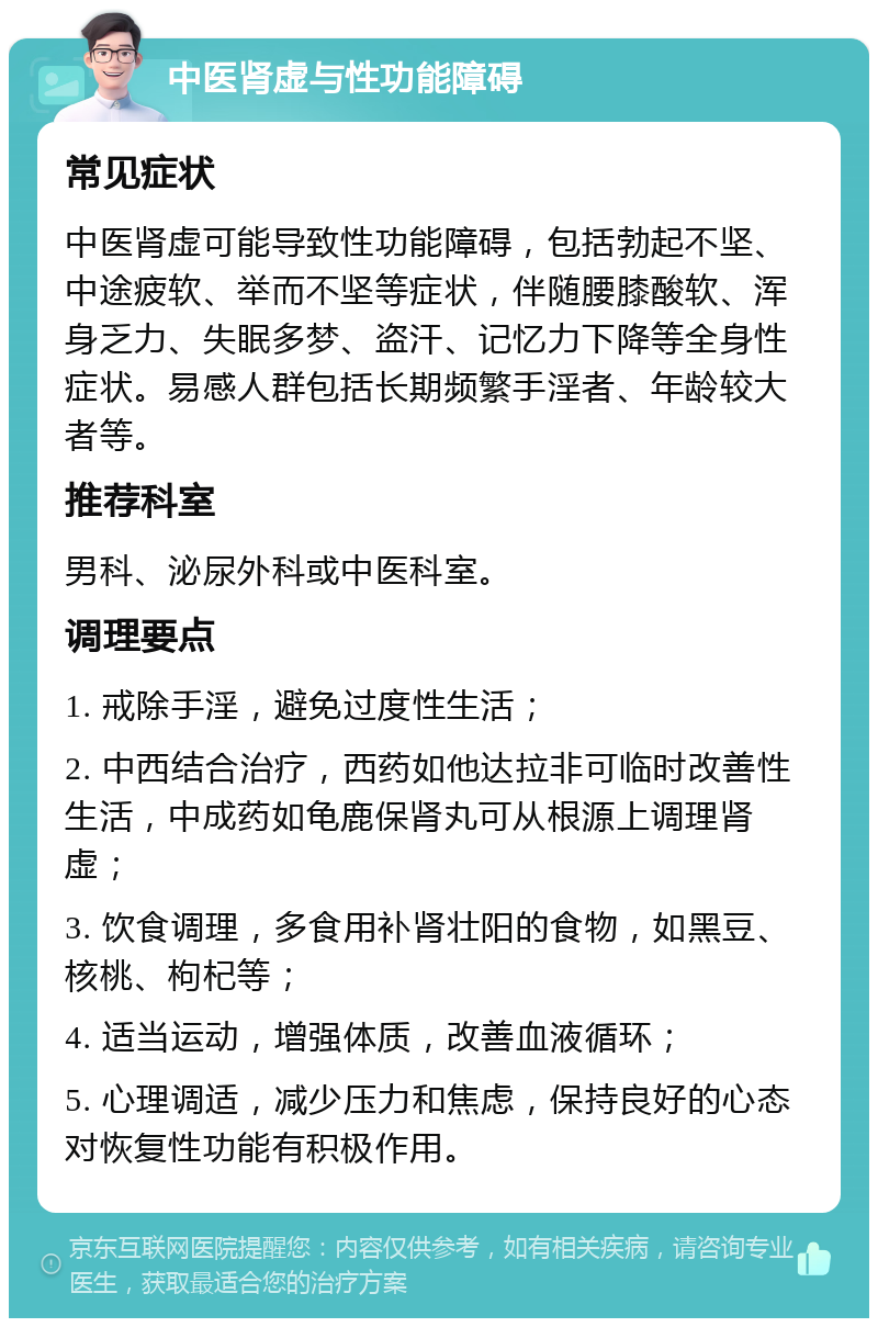 中医肾虚与性功能障碍 常见症状 中医肾虚可能导致性功能障碍，包括勃起不坚、中途疲软、举而不坚等症状，伴随腰膝酸软、浑身乏力、失眠多梦、盗汗、记忆力下降等全身性症状。易感人群包括长期频繁手淫者、年龄较大者等。 推荐科室 男科、泌尿外科或中医科室。 调理要点 1. 戒除手淫，避免过度性生活； 2. 中西结合治疗，西药如他达拉非可临时改善性生活，中成药如龟鹿保肾丸可从根源上调理肾虚； 3. 饮食调理，多食用补肾壮阳的食物，如黑豆、核桃、枸杞等； 4. 适当运动，增强体质，改善血液循环； 5. 心理调适，减少压力和焦虑，保持良好的心态对恢复性功能有积极作用。