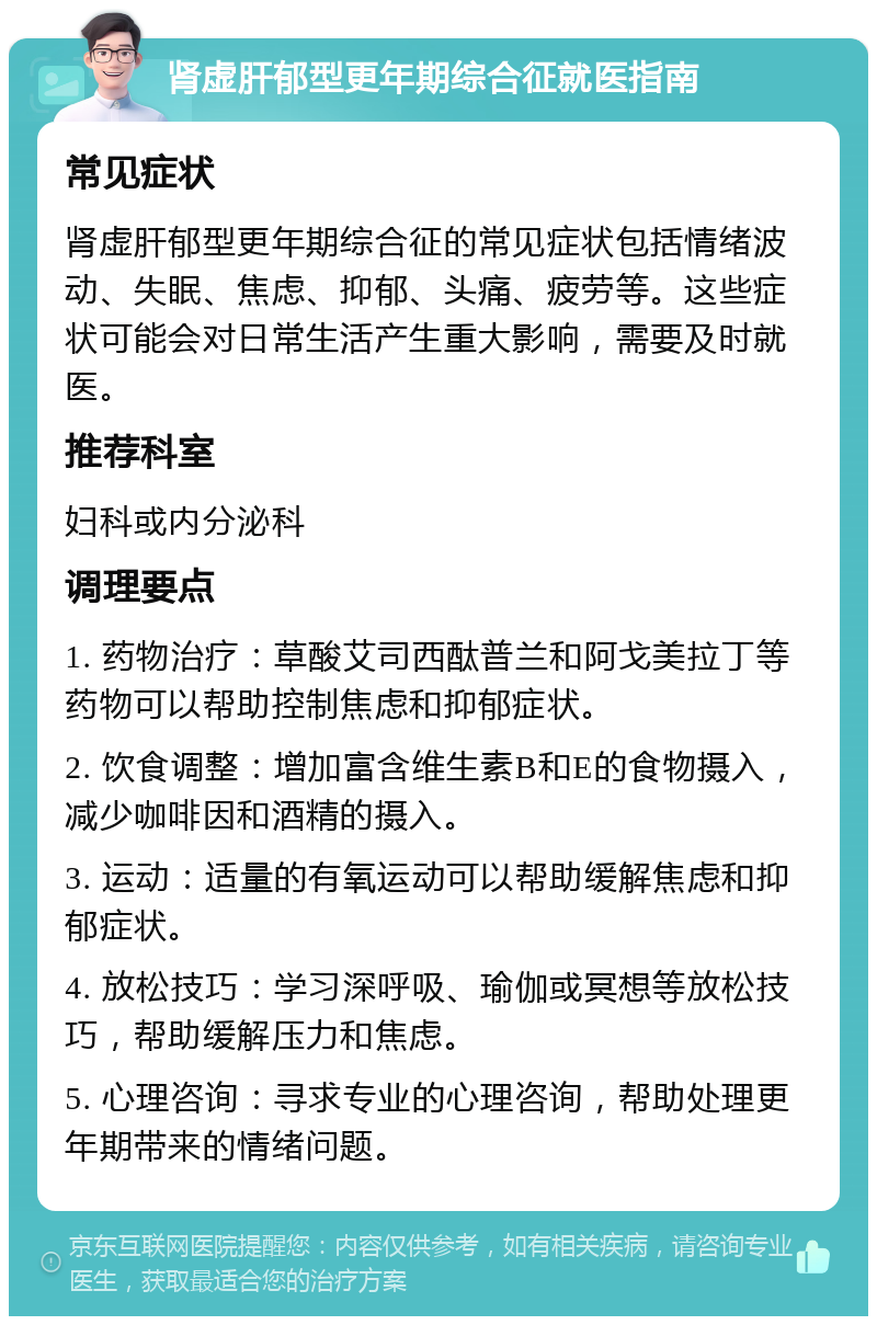 肾虚肝郁型更年期综合征就医指南 常见症状 肾虚肝郁型更年期综合征的常见症状包括情绪波动、失眠、焦虑、抑郁、头痛、疲劳等。这些症状可能会对日常生活产生重大影响，需要及时就医。 推荐科室 妇科或内分泌科 调理要点 1. 药物治疗：草酸艾司西酞普兰和阿戈美拉丁等药物可以帮助控制焦虑和抑郁症状。 2. 饮食调整：增加富含维生素B和E的食物摄入，减少咖啡因和酒精的摄入。 3. 运动：适量的有氧运动可以帮助缓解焦虑和抑郁症状。 4. 放松技巧：学习深呼吸、瑜伽或冥想等放松技巧，帮助缓解压力和焦虑。 5. 心理咨询：寻求专业的心理咨询，帮助处理更年期带来的情绪问题。