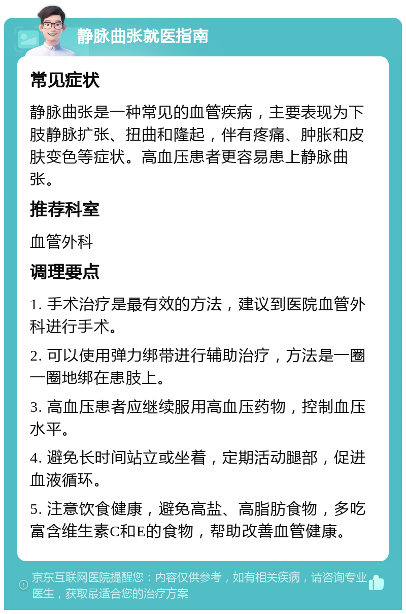 静脉曲张就医指南 常见症状 静脉曲张是一种常见的血管疾病，主要表现为下肢静脉扩张、扭曲和隆起，伴有疼痛、肿胀和皮肤变色等症状。高血压患者更容易患上静脉曲张。 推荐科室 血管外科 调理要点 1. 手术治疗是最有效的方法，建议到医院血管外科进行手术。 2. 可以使用弹力绑带进行辅助治疗，方法是一圈一圈地绑在患肢上。 3. 高血压患者应继续服用高血压药物，控制血压水平。 4. 避免长时间站立或坐着，定期活动腿部，促进血液循环。 5. 注意饮食健康，避免高盐、高脂肪食物，多吃富含维生素C和E的食物，帮助改善血管健康。