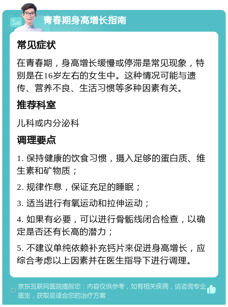 青春期身高增长指南 常见症状 在青春期，身高增长缓慢或停滞是常见现象，特别是在16岁左右的女生中。这种情况可能与遗传、营养不良、生活习惯等多种因素有关。 推荐科室 儿科或内分泌科 调理要点 1. 保持健康的饮食习惯，摄入足够的蛋白质、维生素和矿物质； 2. 规律作息，保证充足的睡眠； 3. 适当进行有氧运动和拉伸运动； 4. 如果有必要，可以进行骨骺线闭合检查，以确定是否还有长高的潜力； 5. 不建议单纯依赖补充钙片来促进身高增长，应综合考虑以上因素并在医生指导下进行调理。