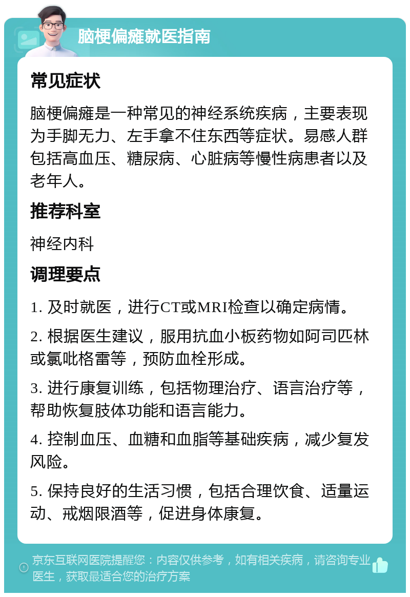 脑梗偏瘫就医指南 常见症状 脑梗偏瘫是一种常见的神经系统疾病，主要表现为手脚无力、左手拿不住东西等症状。易感人群包括高血压、糖尿病、心脏病等慢性病患者以及老年人。 推荐科室 神经内科 调理要点 1. 及时就医，进行CT或MRI检查以确定病情。 2. 根据医生建议，服用抗血小板药物如阿司匹林或氯吡格雷等，预防血栓形成。 3. 进行康复训练，包括物理治疗、语言治疗等，帮助恢复肢体功能和语言能力。 4. 控制血压、血糖和血脂等基础疾病，减少复发风险。 5. 保持良好的生活习惯，包括合理饮食、适量运动、戒烟限酒等，促进身体康复。