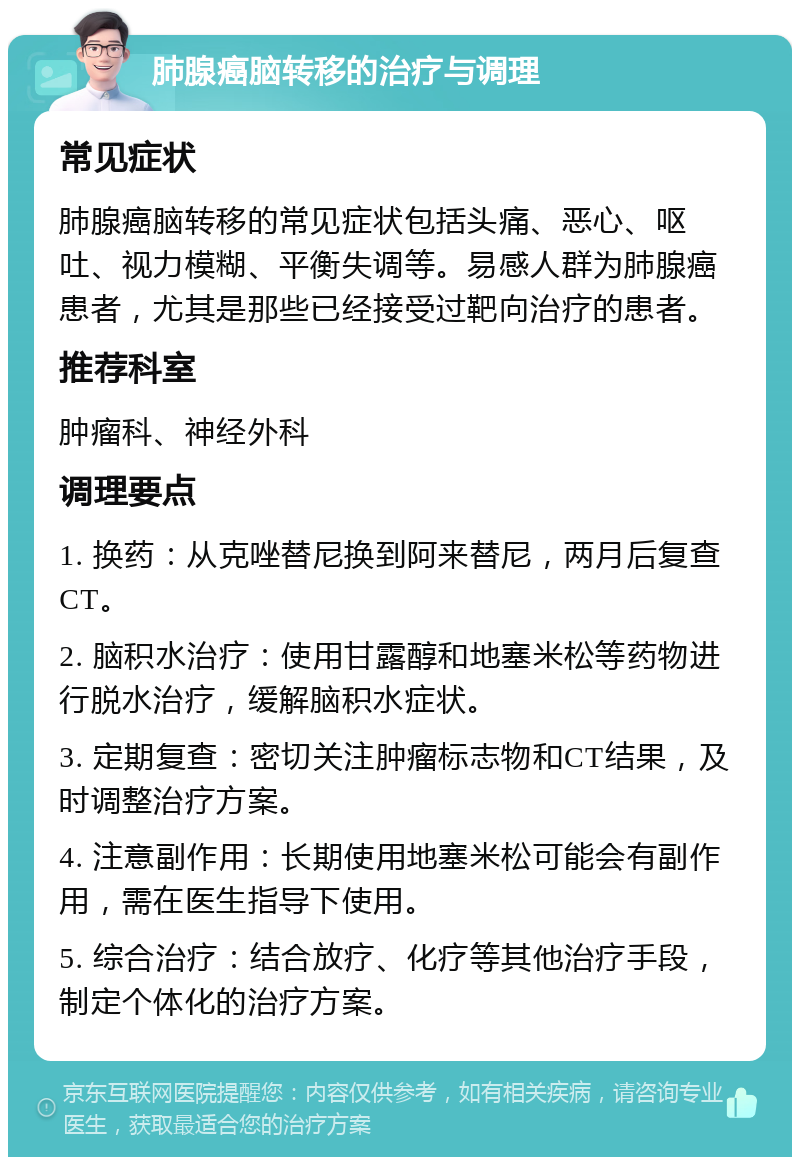 肺腺癌脑转移的治疗与调理 常见症状 肺腺癌脑转移的常见症状包括头痛、恶心、呕吐、视力模糊、平衡失调等。易感人群为肺腺癌患者，尤其是那些已经接受过靶向治疗的患者。 推荐科室 肿瘤科、神经外科 调理要点 1. 换药：从克唑替尼换到阿来替尼，两月后复查CT。 2. 脑积水治疗：使用甘露醇和地塞米松等药物进行脱水治疗，缓解脑积水症状。 3. 定期复查：密切关注肿瘤标志物和CT结果，及时调整治疗方案。 4. 注意副作用：长期使用地塞米松可能会有副作用，需在医生指导下使用。 5. 综合治疗：结合放疗、化疗等其他治疗手段，制定个体化的治疗方案。