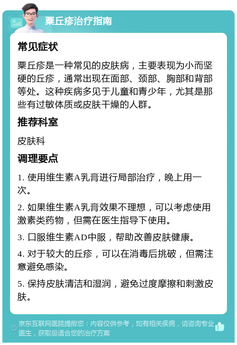 粟丘疹治疗指南 常见症状 粟丘疹是一种常见的皮肤病，主要表现为小而坚硬的丘疹，通常出现在面部、颈部、胸部和背部等处。这种疾病多见于儿童和青少年，尤其是那些有过敏体质或皮肤干燥的人群。 推荐科室 皮肤科 调理要点 1. 使用维生素A乳膏进行局部治疗，晚上用一次。 2. 如果维生素A乳膏效果不理想，可以考虑使用激素类药物，但需在医生指导下使用。 3. 口服维生素AD中服，帮助改善皮肤健康。 4. 对于较大的丘疹，可以在消毒后挑破，但需注意避免感染。 5. 保持皮肤清洁和湿润，避免过度摩擦和刺激皮肤。