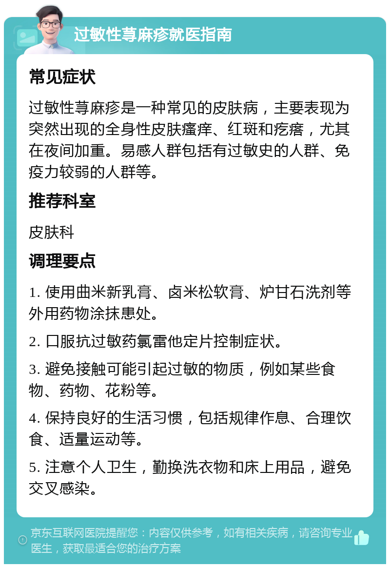 过敏性荨麻疹就医指南 常见症状 过敏性荨麻疹是一种常见的皮肤病，主要表现为突然出现的全身性皮肤瘙痒、红斑和疙瘩，尤其在夜间加重。易感人群包括有过敏史的人群、免疫力较弱的人群等。 推荐科室 皮肤科 调理要点 1. 使用曲米新乳膏、卤米松软膏、炉甘石洗剂等外用药物涂抹患处。 2. 口服抗过敏药氯雷他定片控制症状。 3. 避免接触可能引起过敏的物质，例如某些食物、药物、花粉等。 4. 保持良好的生活习惯，包括规律作息、合理饮食、适量运动等。 5. 注意个人卫生，勤换洗衣物和床上用品，避免交叉感染。