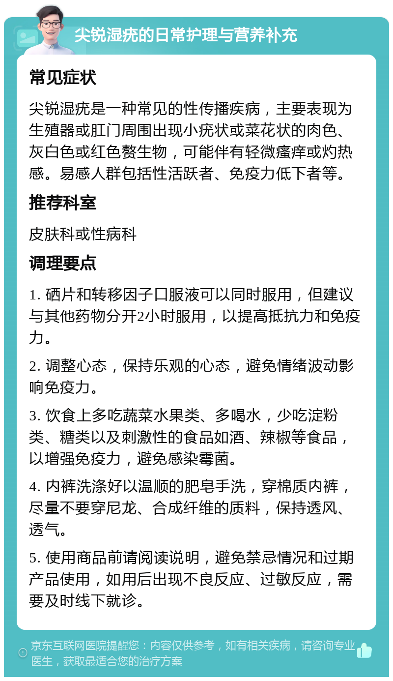 尖锐湿疣的日常护理与营养补充 常见症状 尖锐湿疣是一种常见的性传播疾病，主要表现为生殖器或肛门周围出现小疣状或菜花状的肉色、灰白色或红色赘生物，可能伴有轻微瘙痒或灼热感。易感人群包括性活跃者、免疫力低下者等。 推荐科室 皮肤科或性病科 调理要点 1. 硒片和转移因子口服液可以同时服用，但建议与其他药物分开2小时服用，以提高抵抗力和免疫力。 2. 调整心态，保持乐观的心态，避免情绪波动影响免疫力。 3. 饮食上多吃蔬菜水果类、多喝水，少吃淀粉类、糖类以及刺激性的食品如酒、辣椒等食品，以增强免疫力，避免感染霉菌。 4. 内裤洗涤好以温顺的肥皂手洗，穿棉质内裤，尽量不要穿尼龙、合成纤维的质料，保持透风、透气。 5. 使用商品前请阅读说明，避免禁忌情况和过期产品使用，如用后出现不良反应、过敏反应，需要及时线下就诊。