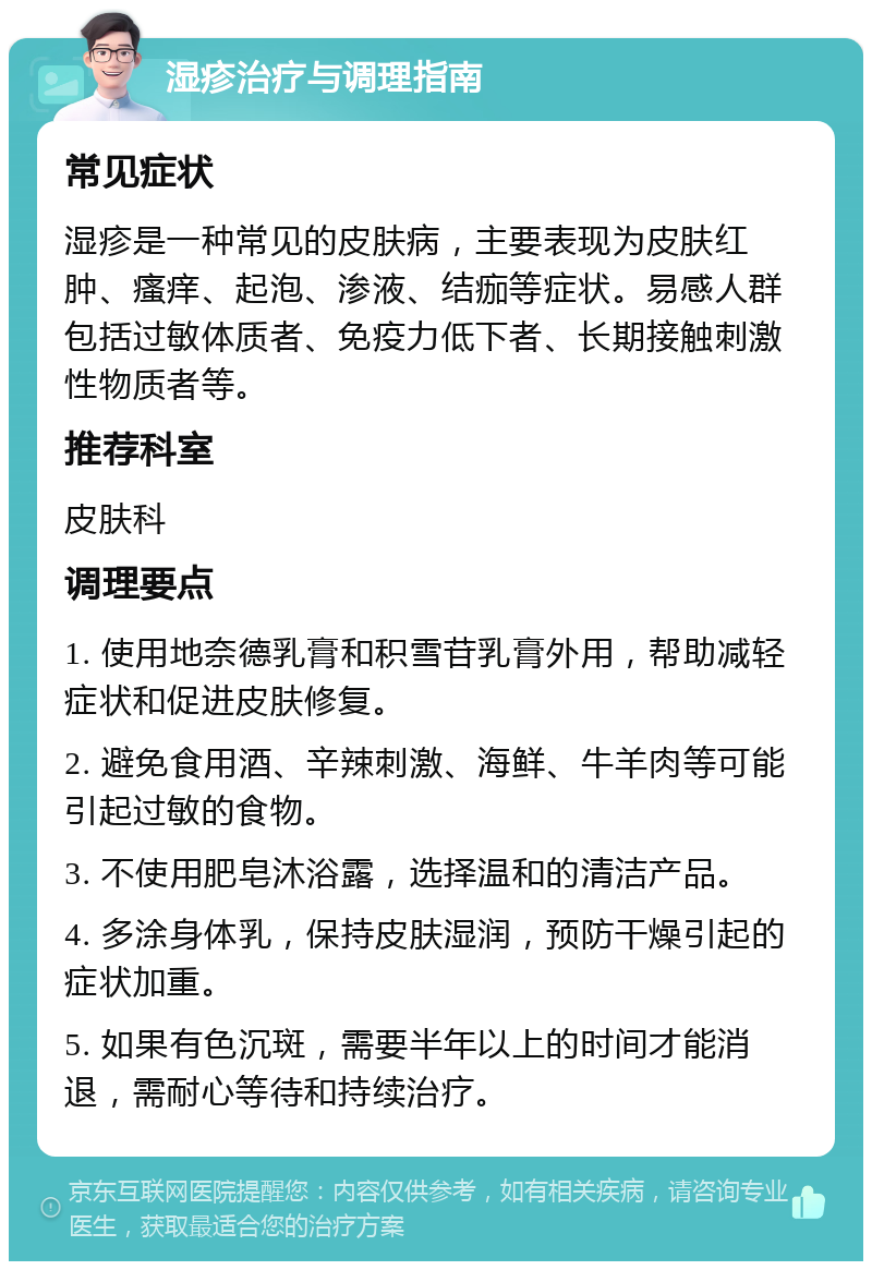 湿疹治疗与调理指南 常见症状 湿疹是一种常见的皮肤病，主要表现为皮肤红肿、瘙痒、起泡、渗液、结痂等症状。易感人群包括过敏体质者、免疫力低下者、长期接触刺激性物质者等。 推荐科室 皮肤科 调理要点 1. 使用地奈德乳膏和积雪苷乳膏外用，帮助减轻症状和促进皮肤修复。 2. 避免食用酒、辛辣刺激、海鲜、牛羊肉等可能引起过敏的食物。 3. 不使用肥皂沐浴露，选择温和的清洁产品。 4. 多涂身体乳，保持皮肤湿润，预防干燥引起的症状加重。 5. 如果有色沉斑，需要半年以上的时间才能消退，需耐心等待和持续治疗。