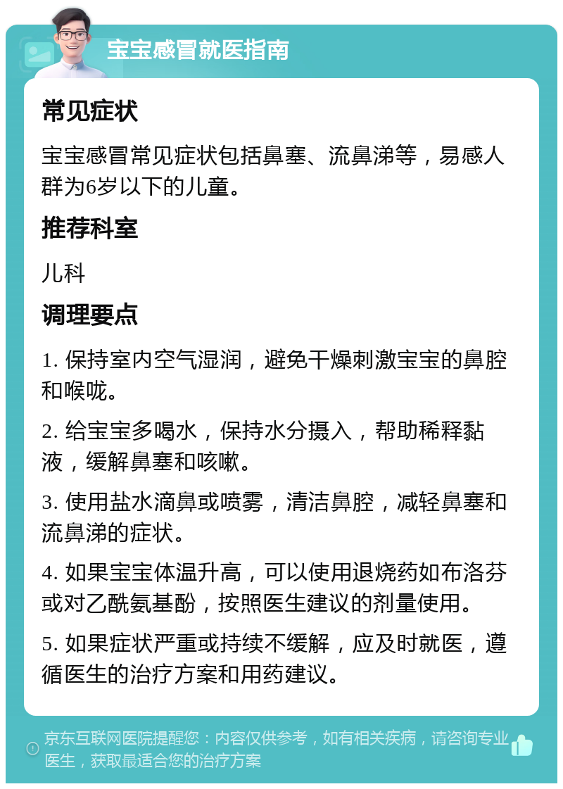 宝宝感冒就医指南 常见症状 宝宝感冒常见症状包括鼻塞、流鼻涕等，易感人群为6岁以下的儿童。 推荐科室 儿科 调理要点 1. 保持室内空气湿润，避免干燥刺激宝宝的鼻腔和喉咙。 2. 给宝宝多喝水，保持水分摄入，帮助稀释黏液，缓解鼻塞和咳嗽。 3. 使用盐水滴鼻或喷雾，清洁鼻腔，减轻鼻塞和流鼻涕的症状。 4. 如果宝宝体温升高，可以使用退烧药如布洛芬或对乙酰氨基酚，按照医生建议的剂量使用。 5. 如果症状严重或持续不缓解，应及时就医，遵循医生的治疗方案和用药建议。