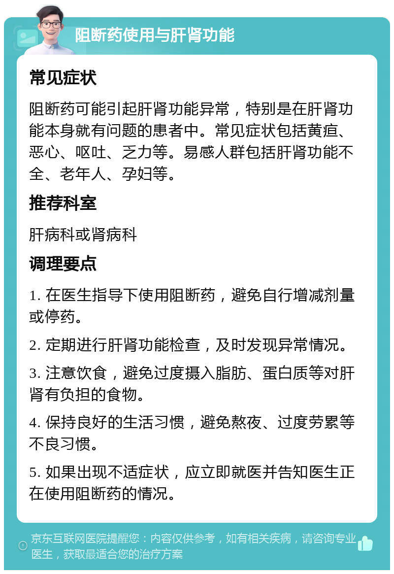 阻断药使用与肝肾功能 常见症状 阻断药可能引起肝肾功能异常，特别是在肝肾功能本身就有问题的患者中。常见症状包括黄疸、恶心、呕吐、乏力等。易感人群包括肝肾功能不全、老年人、孕妇等。 推荐科室 肝病科或肾病科 调理要点 1. 在医生指导下使用阻断药，避免自行增减剂量或停药。 2. 定期进行肝肾功能检查，及时发现异常情况。 3. 注意饮食，避免过度摄入脂肪、蛋白质等对肝肾有负担的食物。 4. 保持良好的生活习惯，避免熬夜、过度劳累等不良习惯。 5. 如果出现不适症状，应立即就医并告知医生正在使用阻断药的情况。