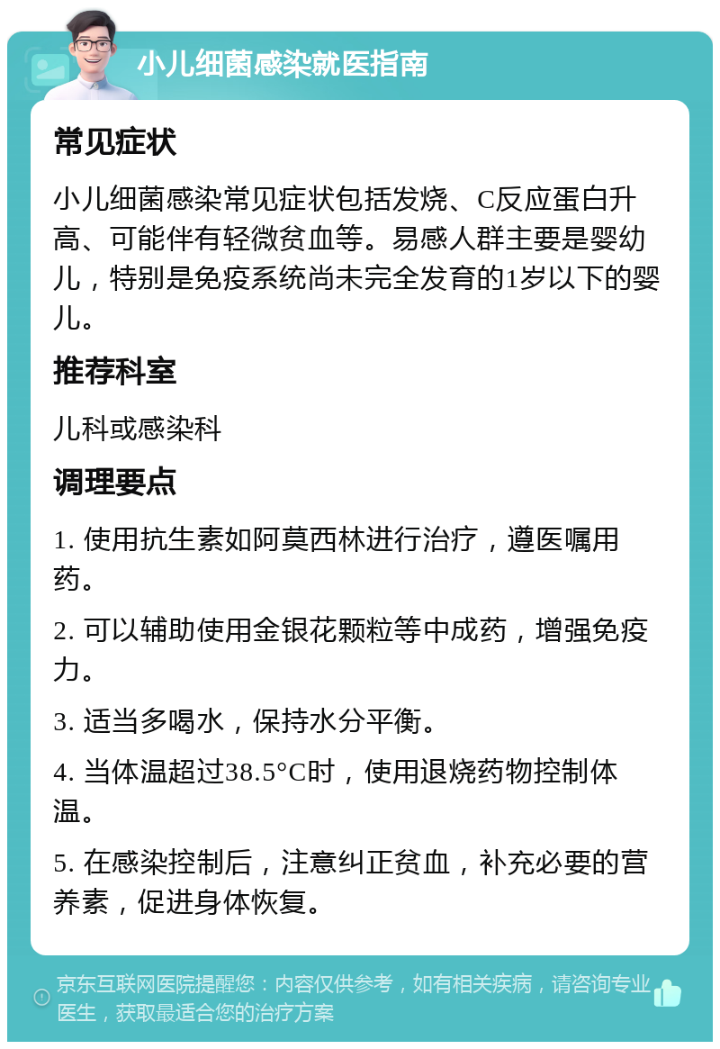 小儿细菌感染就医指南 常见症状 小儿细菌感染常见症状包括发烧、C反应蛋白升高、可能伴有轻微贫血等。易感人群主要是婴幼儿，特别是免疫系统尚未完全发育的1岁以下的婴儿。 推荐科室 儿科或感染科 调理要点 1. 使用抗生素如阿莫西林进行治疗，遵医嘱用药。 2. 可以辅助使用金银花颗粒等中成药，增强免疫力。 3. 适当多喝水，保持水分平衡。 4. 当体温超过38.5°C时，使用退烧药物控制体温。 5. 在感染控制后，注意纠正贫血，补充必要的营养素，促进身体恢复。