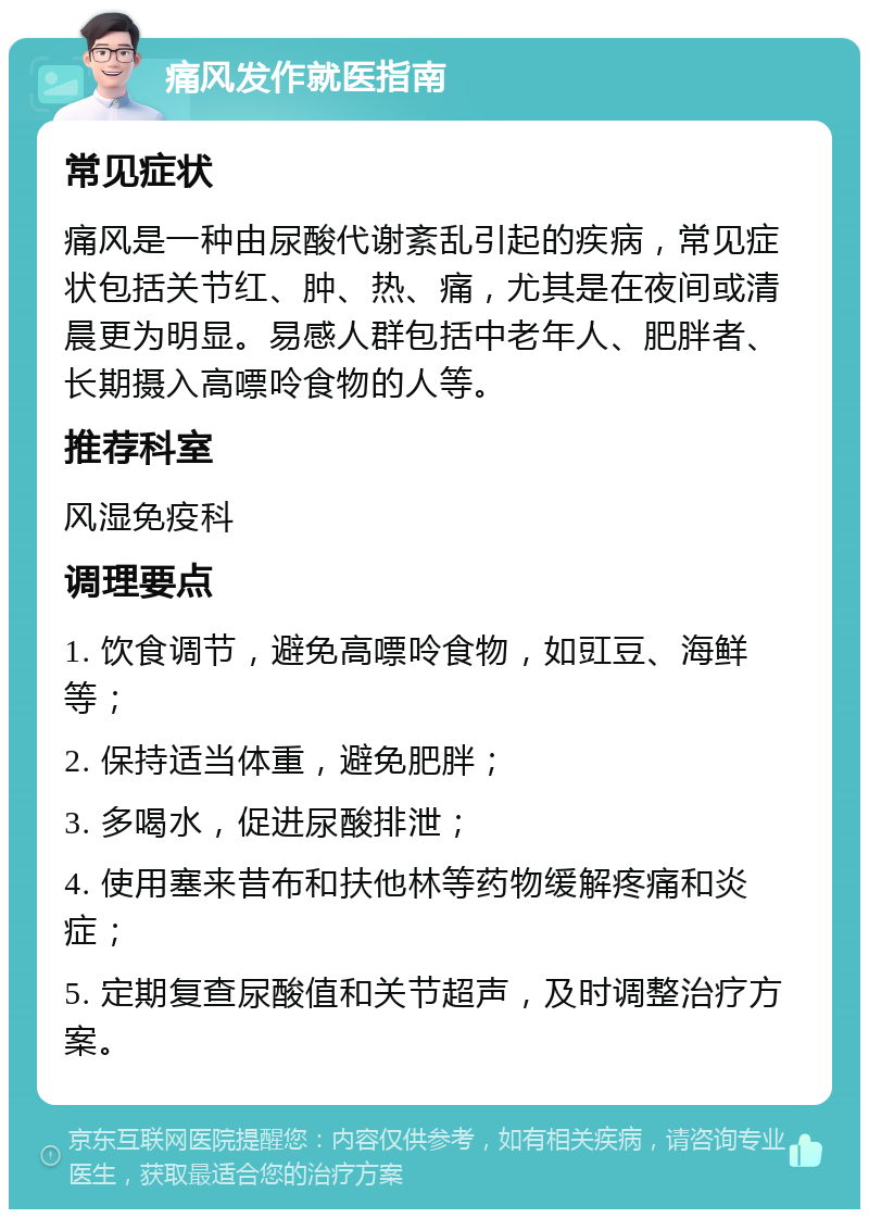 痛风发作就医指南 常见症状 痛风是一种由尿酸代谢紊乱引起的疾病，常见症状包括关节红、肿、热、痛，尤其是在夜间或清晨更为明显。易感人群包括中老年人、肥胖者、长期摄入高嘌呤食物的人等。 推荐科室 风湿免疫科 调理要点 1. 饮食调节，避免高嘌呤食物，如豇豆、海鲜等； 2. 保持适当体重，避免肥胖； 3. 多喝水，促进尿酸排泄； 4. 使用塞来昔布和扶他林等药物缓解疼痛和炎症； 5. 定期复查尿酸值和关节超声，及时调整治疗方案。