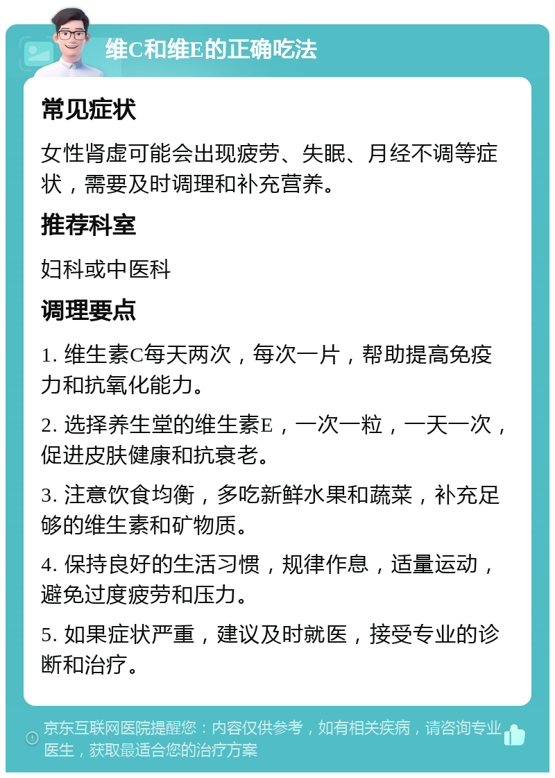 维C和维E的正确吃法 常见症状 女性肾虚可能会出现疲劳、失眠、月经不调等症状，需要及时调理和补充营养。 推荐科室 妇科或中医科 调理要点 1. 维生素C每天两次，每次一片，帮助提高免疫力和抗氧化能力。 2. 选择养生堂的维生素E，一次一粒，一天一次，促进皮肤健康和抗衰老。 3. 注意饮食均衡，多吃新鲜水果和蔬菜，补充足够的维生素和矿物质。 4. 保持良好的生活习惯，规律作息，适量运动，避免过度疲劳和压力。 5. 如果症状严重，建议及时就医，接受专业的诊断和治疗。