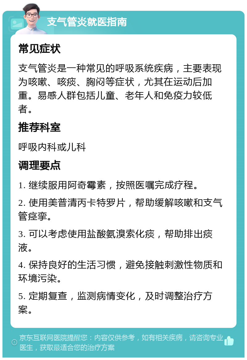 支气管炎就医指南 常见症状 支气管炎是一种常见的呼吸系统疾病，主要表现为咳嗽、咳痰、胸闷等症状，尤其在运动后加重。易感人群包括儿童、老年人和免疫力较低者。 推荐科室 呼吸内科或儿科 调理要点 1. 继续服用阿奇霉素，按照医嘱完成疗程。 2. 使用美普清丙卡特罗片，帮助缓解咳嗽和支气管痉挛。 3. 可以考虑使用盐酸氨溴索化痰，帮助排出痰液。 4. 保持良好的生活习惯，避免接触刺激性物质和环境污染。 5. 定期复查，监测病情变化，及时调整治疗方案。