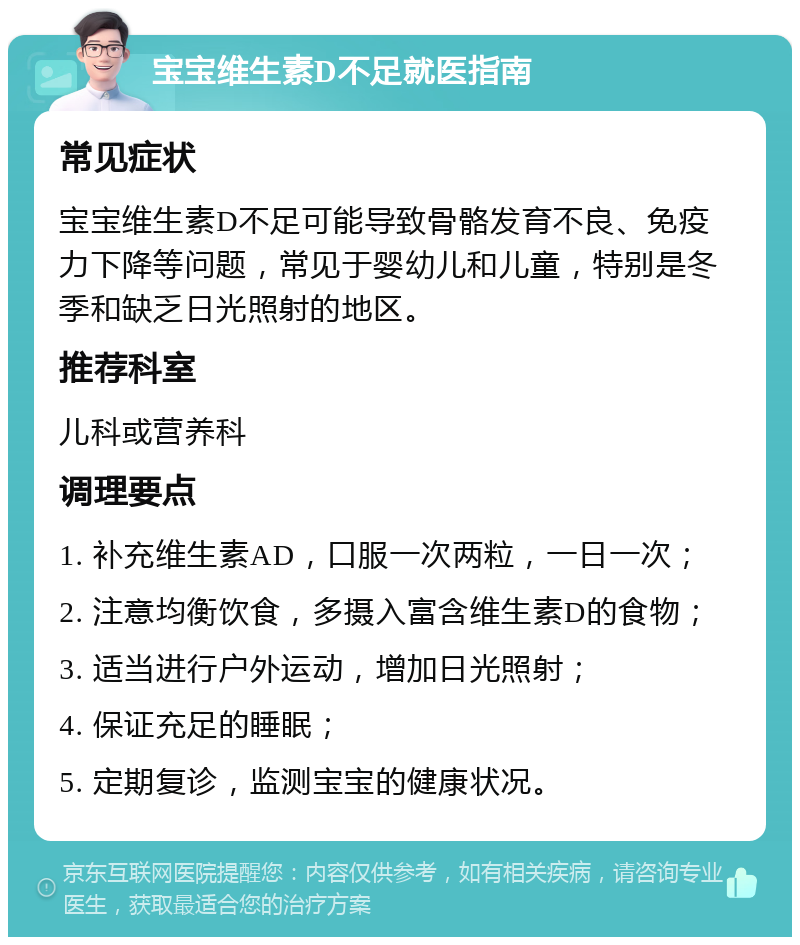 宝宝维生素D不足就医指南 常见症状 宝宝维生素D不足可能导致骨骼发育不良、免疫力下降等问题，常见于婴幼儿和儿童，特别是冬季和缺乏日光照射的地区。 推荐科室 儿科或营养科 调理要点 1. 补充维生素AD，口服一次两粒，一日一次； 2. 注意均衡饮食，多摄入富含维生素D的食物； 3. 适当进行户外运动，增加日光照射； 4. 保证充足的睡眠； 5. 定期复诊，监测宝宝的健康状况。