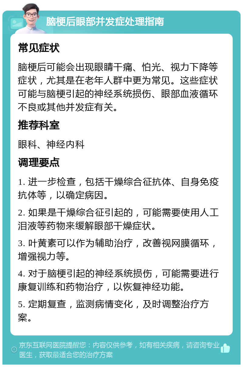 脑梗后眼部并发症处理指南 常见症状 脑梗后可能会出现眼睛干痛、怕光、视力下降等症状，尤其是在老年人群中更为常见。这些症状可能与脑梗引起的神经系统损伤、眼部血液循环不良或其他并发症有关。 推荐科室 眼科、神经内科 调理要点 1. 进一步检查，包括干燥综合征抗体、自身免疫抗体等，以确定病因。 2. 如果是干燥综合征引起的，可能需要使用人工泪液等药物来缓解眼部干燥症状。 3. 叶黄素可以作为辅助治疗，改善视网膜循环，增强视力等。 4. 对于脑梗引起的神经系统损伤，可能需要进行康复训练和药物治疗，以恢复神经功能。 5. 定期复查，监测病情变化，及时调整治疗方案。