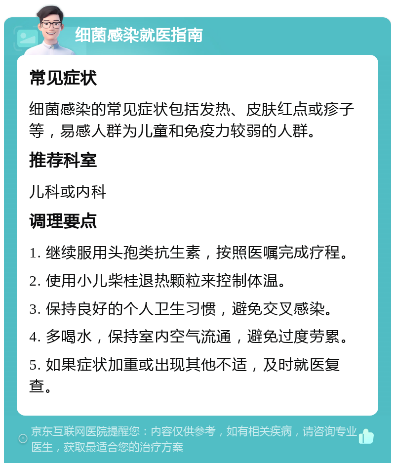 细菌感染就医指南 常见症状 细菌感染的常见症状包括发热、皮肤红点或疹子等，易感人群为儿童和免疫力较弱的人群。 推荐科室 儿科或内科 调理要点 1. 继续服用头孢类抗生素，按照医嘱完成疗程。 2. 使用小儿柴桂退热颗粒来控制体温。 3. 保持良好的个人卫生习惯，避免交叉感染。 4. 多喝水，保持室内空气流通，避免过度劳累。 5. 如果症状加重或出现其他不适，及时就医复查。