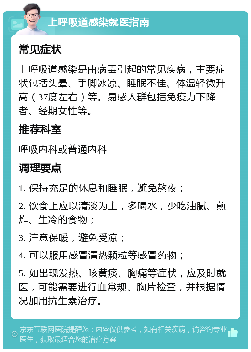 上呼吸道感染就医指南 常见症状 上呼吸道感染是由病毒引起的常见疾病，主要症状包括头晕、手脚冰凉、睡眠不佳、体温轻微升高（37度左右）等。易感人群包括免疫力下降者、经期女性等。 推荐科室 呼吸内科或普通内科 调理要点 1. 保持充足的休息和睡眠，避免熬夜； 2. 饮食上应以清淡为主，多喝水，少吃油腻、煎炸、生冷的食物； 3. 注意保暖，避免受凉； 4. 可以服用感冒清热颗粒等感冒药物； 5. 如出现发热、咳黄痰、胸痛等症状，应及时就医，可能需要进行血常规、胸片检查，并根据情况加用抗生素治疗。