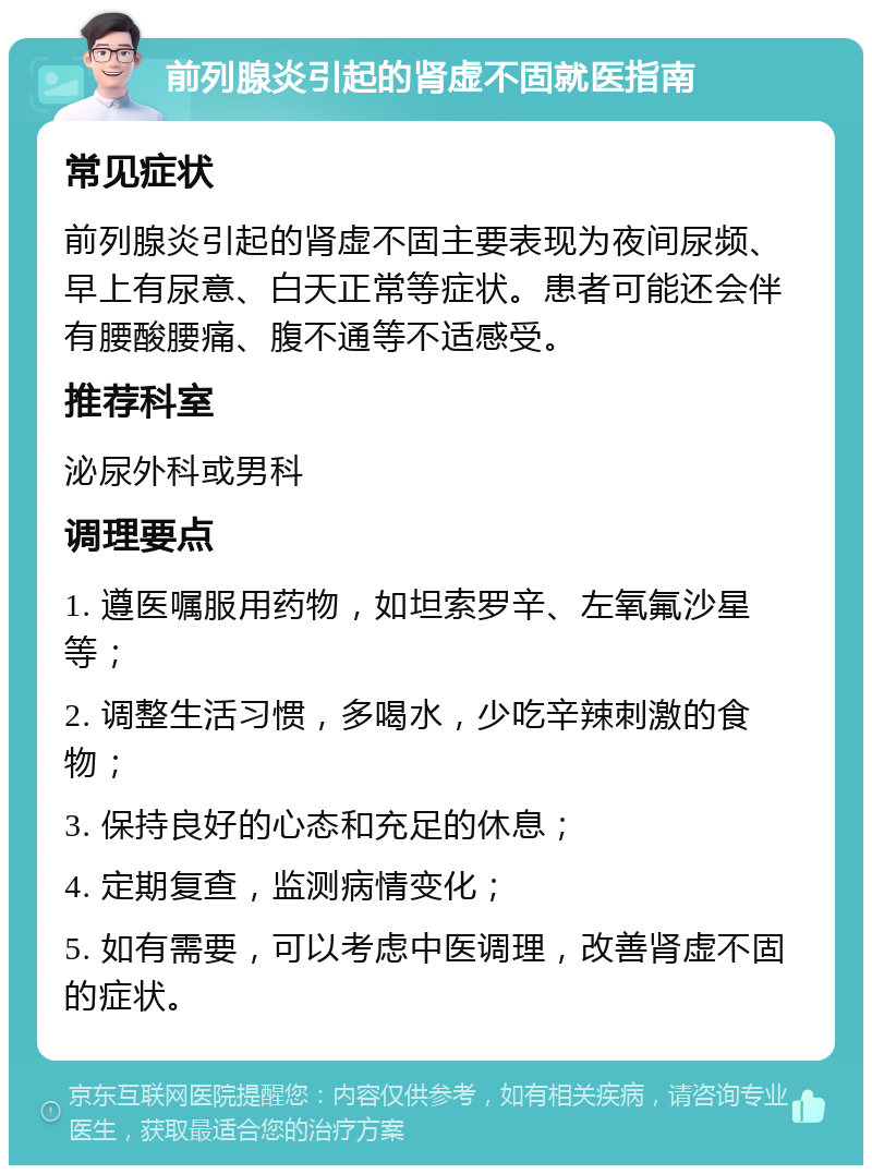 前列腺炎引起的肾虚不固就医指南 常见症状 前列腺炎引起的肾虚不固主要表现为夜间尿频、早上有尿意、白天正常等症状。患者可能还会伴有腰酸腰痛、腹不通等不适感受。 推荐科室 泌尿外科或男科 调理要点 1. 遵医嘱服用药物，如坦索罗辛、左氧氟沙星等； 2. 调整生活习惯，多喝水，少吃辛辣刺激的食物； 3. 保持良好的心态和充足的休息； 4. 定期复查，监测病情变化； 5. 如有需要，可以考虑中医调理，改善肾虚不固的症状。