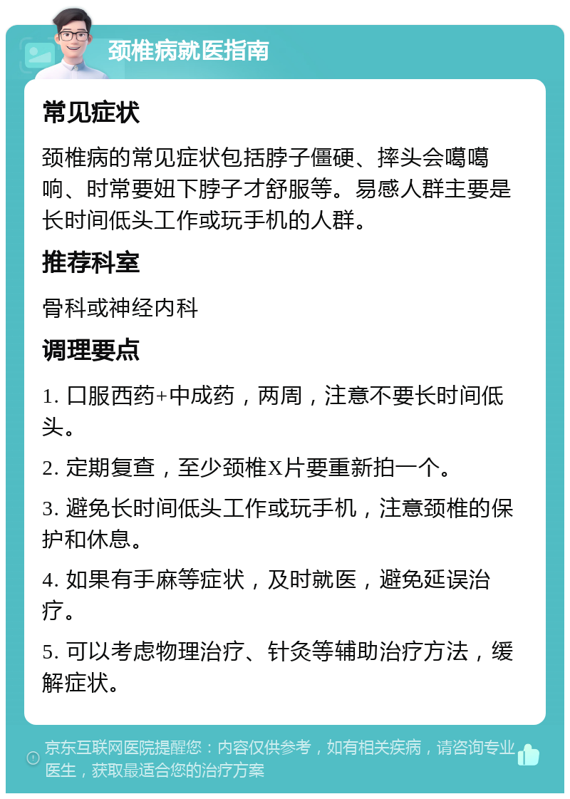 颈椎病就医指南 常见症状 颈椎病的常见症状包括脖子僵硬、摔头会噶噶响、时常要妞下脖子才舒服等。易感人群主要是长时间低头工作或玩手机的人群。 推荐科室 骨科或神经内科 调理要点 1. 口服西药+中成药，两周，注意不要长时间低头。 2. 定期复查，至少颈椎X片要重新拍一个。 3. 避免长时间低头工作或玩手机，注意颈椎的保护和休息。 4. 如果有手麻等症状，及时就医，避免延误治疗。 5. 可以考虑物理治疗、针灸等辅助治疗方法，缓解症状。