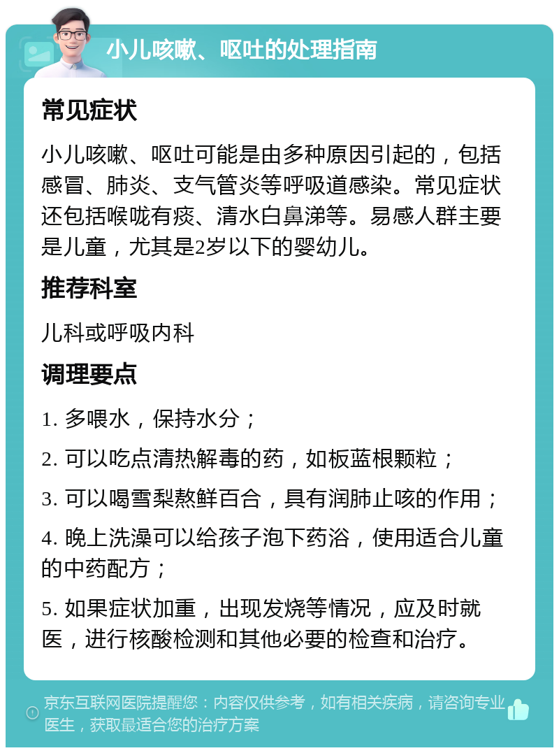 小儿咳嗽、呕吐的处理指南 常见症状 小儿咳嗽、呕吐可能是由多种原因引起的，包括感冒、肺炎、支气管炎等呼吸道感染。常见症状还包括喉咙有痰、清水白鼻涕等。易感人群主要是儿童，尤其是2岁以下的婴幼儿。 推荐科室 儿科或呼吸内科 调理要点 1. 多喂水，保持水分； 2. 可以吃点清热解毒的药，如板蓝根颗粒； 3. 可以喝雪梨熬鲜百合，具有润肺止咳的作用； 4. 晚上洗澡可以给孩子泡下药浴，使用适合儿童的中药配方； 5. 如果症状加重，出现发烧等情况，应及时就医，进行核酸检测和其他必要的检查和治疗。