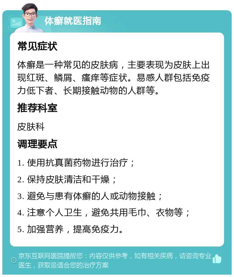 体癣就医指南 常见症状 体癣是一种常见的皮肤病，主要表现为皮肤上出现红斑、鳞屑、瘙痒等症状。易感人群包括免疫力低下者、长期接触动物的人群等。 推荐科室 皮肤科 调理要点 1. 使用抗真菌药物进行治疗； 2. 保持皮肤清洁和干燥； 3. 避免与患有体癣的人或动物接触； 4. 注意个人卫生，避免共用毛巾、衣物等； 5. 加强营养，提高免疫力。