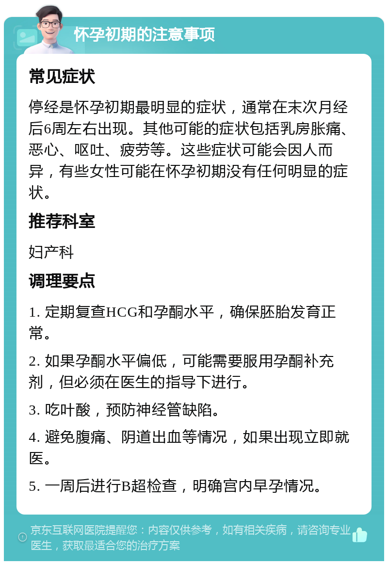 怀孕初期的注意事项 常见症状 停经是怀孕初期最明显的症状，通常在末次月经后6周左右出现。其他可能的症状包括乳房胀痛、恶心、呕吐、疲劳等。这些症状可能会因人而异，有些女性可能在怀孕初期没有任何明显的症状。 推荐科室 妇产科 调理要点 1. 定期复查HCG和孕酮水平，确保胚胎发育正常。 2. 如果孕酮水平偏低，可能需要服用孕酮补充剂，但必须在医生的指导下进行。 3. 吃叶酸，预防神经管缺陷。 4. 避免腹痛、阴道出血等情况，如果出现立即就医。 5. 一周后进行B超检查，明确宫内早孕情况。