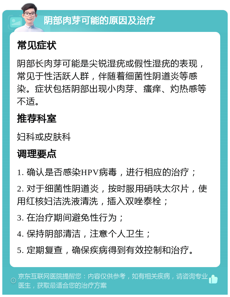 阴部肉芽可能的原因及治疗 常见症状 阴部长肉芽可能是尖锐湿疣或假性湿疣的表现，常见于性活跃人群，伴随着细菌性阴道炎等感染。症状包括阴部出现小肉芽、瘙痒、灼热感等不适。 推荐科室 妇科或皮肤科 调理要点 1. 确认是否感染HPV病毒，进行相应的治疗； 2. 对于细菌性阴道炎，按时服用硝呋太尔片，使用红核妇洁洗液清洗，插入双唑泰栓； 3. 在治疗期间避免性行为； 4. 保持阴部清洁，注意个人卫生； 5. 定期复查，确保疾病得到有效控制和治疗。