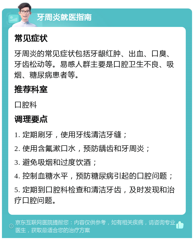 牙周炎就医指南 常见症状 牙周炎的常见症状包括牙龈红肿、出血、口臭、牙齿松动等。易感人群主要是口腔卫生不良、吸烟、糖尿病患者等。 推荐科室 口腔科 调理要点 1. 定期刷牙，使用牙线清洁牙缝； 2. 使用含氟漱口水，预防龋齿和牙周炎； 3. 避免吸烟和过度饮酒； 4. 控制血糖水平，预防糖尿病引起的口腔问题； 5. 定期到口腔科检查和清洁牙齿，及时发现和治疗口腔问题。