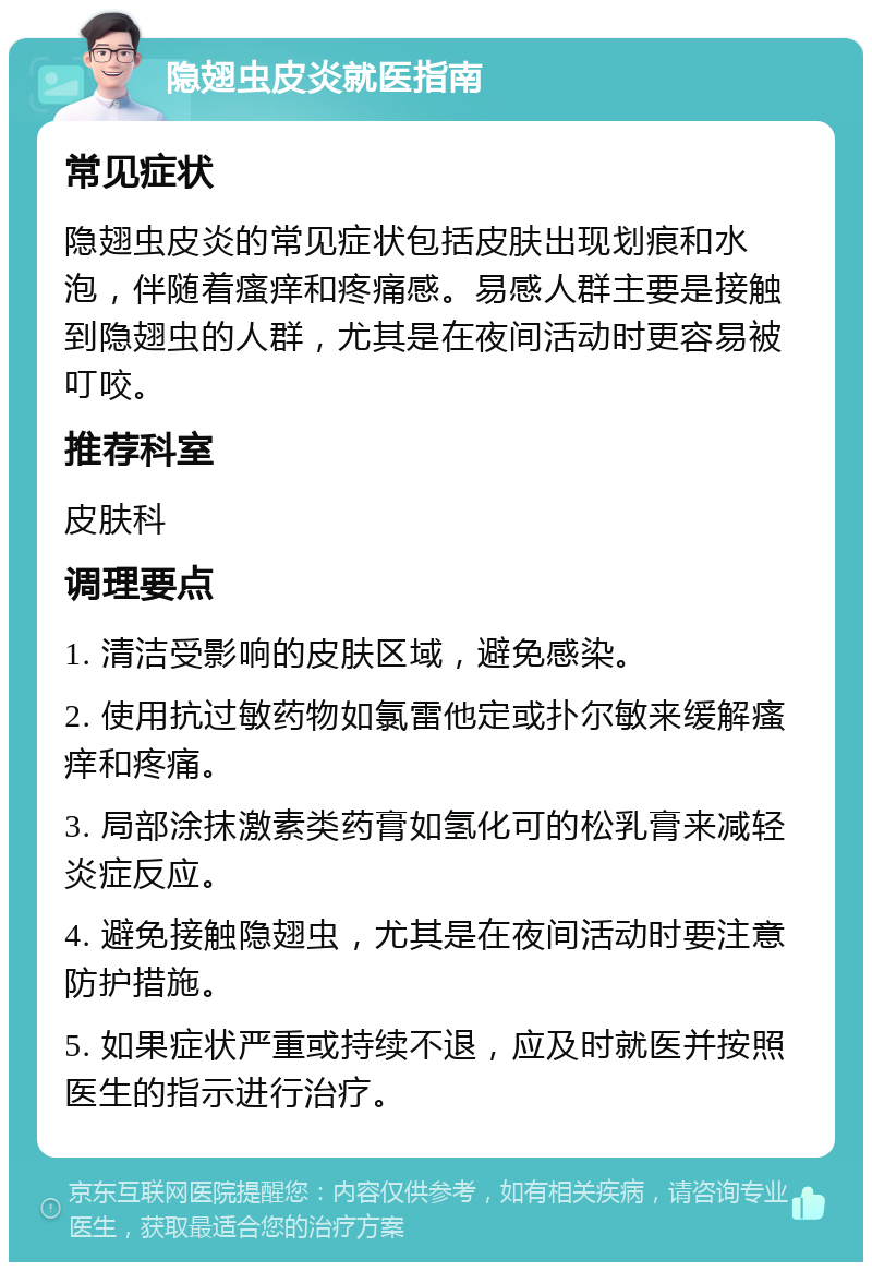 隐翅虫皮炎就医指南 常见症状 隐翅虫皮炎的常见症状包括皮肤出现划痕和水泡，伴随着瘙痒和疼痛感。易感人群主要是接触到隐翅虫的人群，尤其是在夜间活动时更容易被叮咬。 推荐科室 皮肤科 调理要点 1. 清洁受影响的皮肤区域，避免感染。 2. 使用抗过敏药物如氯雷他定或扑尔敏来缓解瘙痒和疼痛。 3. 局部涂抹激素类药膏如氢化可的松乳膏来减轻炎症反应。 4. 避免接触隐翅虫，尤其是在夜间活动时要注意防护措施。 5. 如果症状严重或持续不退，应及时就医并按照医生的指示进行治疗。