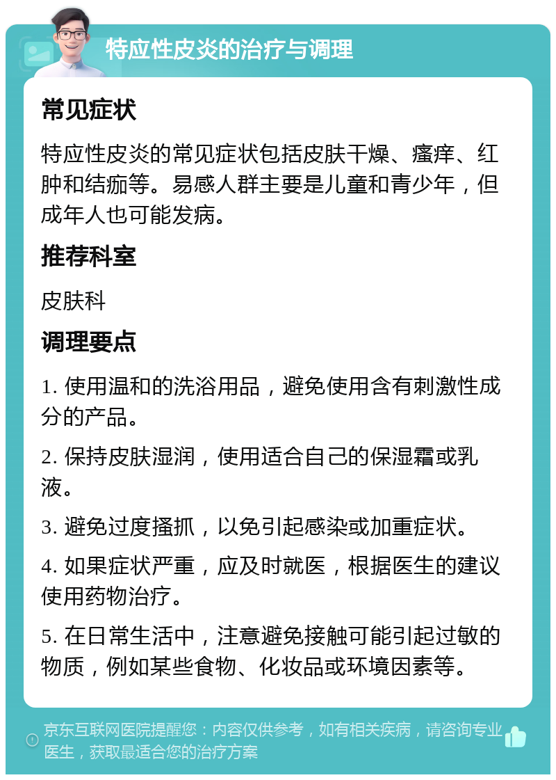 特应性皮炎的治疗与调理 常见症状 特应性皮炎的常见症状包括皮肤干燥、瘙痒、红肿和结痂等。易感人群主要是儿童和青少年，但成年人也可能发病。 推荐科室 皮肤科 调理要点 1. 使用温和的洗浴用品，避免使用含有刺激性成分的产品。 2. 保持皮肤湿润，使用适合自己的保湿霜或乳液。 3. 避免过度搔抓，以免引起感染或加重症状。 4. 如果症状严重，应及时就医，根据医生的建议使用药物治疗。 5. 在日常生活中，注意避免接触可能引起过敏的物质，例如某些食物、化妆品或环境因素等。