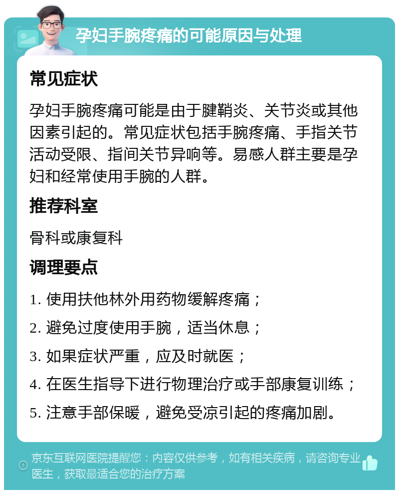 孕妇手腕疼痛的可能原因与处理 常见症状 孕妇手腕疼痛可能是由于腱鞘炎、关节炎或其他因素引起的。常见症状包括手腕疼痛、手指关节活动受限、指间关节异响等。易感人群主要是孕妇和经常使用手腕的人群。 推荐科室 骨科或康复科 调理要点 1. 使用扶他林外用药物缓解疼痛； 2. 避免过度使用手腕，适当休息； 3. 如果症状严重，应及时就医； 4. 在医生指导下进行物理治疗或手部康复训练； 5. 注意手部保暖，避免受凉引起的疼痛加剧。