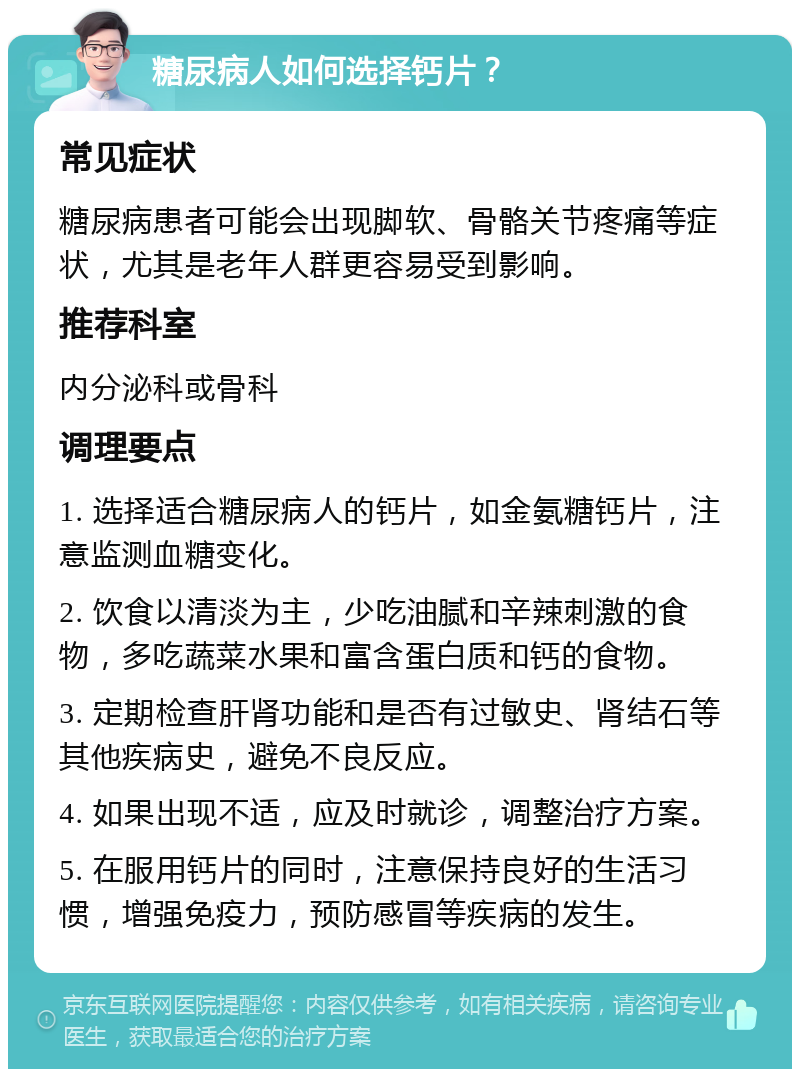 糖尿病人如何选择钙片？ 常见症状 糖尿病患者可能会出现脚软、骨骼关节疼痛等症状，尤其是老年人群更容易受到影响。 推荐科室 内分泌科或骨科 调理要点 1. 选择适合糖尿病人的钙片，如金氨糖钙片，注意监测血糖变化。 2. 饮食以清淡为主，少吃油腻和辛辣刺激的食物，多吃蔬菜水果和富含蛋白质和钙的食物。 3. 定期检查肝肾功能和是否有过敏史、肾结石等其他疾病史，避免不良反应。 4. 如果出现不适，应及时就诊，调整治疗方案。 5. 在服用钙片的同时，注意保持良好的生活习惯，增强免疫力，预防感冒等疾病的发生。