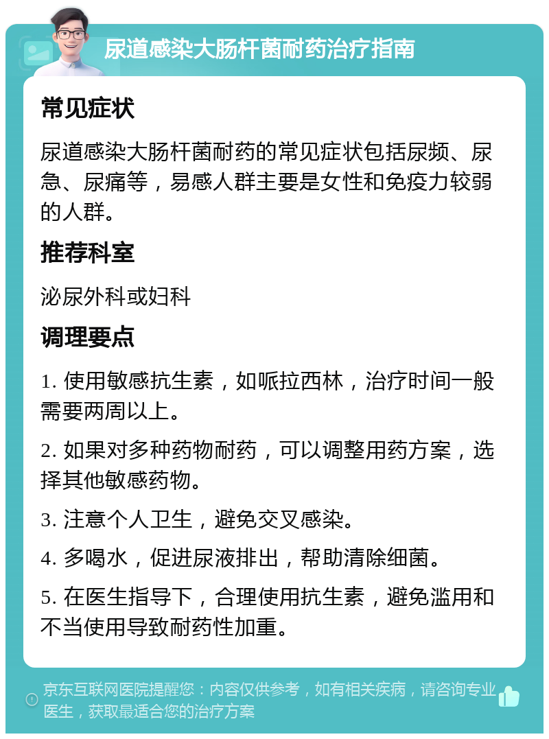 尿道感染大肠杆菌耐药治疗指南 常见症状 尿道感染大肠杆菌耐药的常见症状包括尿频、尿急、尿痛等，易感人群主要是女性和免疫力较弱的人群。 推荐科室 泌尿外科或妇科 调理要点 1. 使用敏感抗生素，如哌拉西林，治疗时间一般需要两周以上。 2. 如果对多种药物耐药，可以调整用药方案，选择其他敏感药物。 3. 注意个人卫生，避免交叉感染。 4. 多喝水，促进尿液排出，帮助清除细菌。 5. 在医生指导下，合理使用抗生素，避免滥用和不当使用导致耐药性加重。