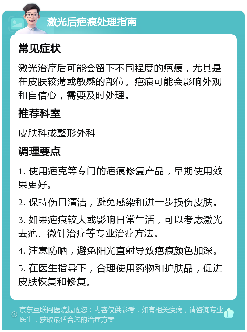 激光后疤痕处理指南 常见症状 激光治疗后可能会留下不同程度的疤痕，尤其是在皮肤较薄或敏感的部位。疤痕可能会影响外观和自信心，需要及时处理。 推荐科室 皮肤科或整形外科 调理要点 1. 使用疤克等专门的疤痕修复产品，早期使用效果更好。 2. 保持伤口清洁，避免感染和进一步损伤皮肤。 3. 如果疤痕较大或影响日常生活，可以考虑激光去疤、微针治疗等专业治疗方法。 4. 注意防晒，避免阳光直射导致疤痕颜色加深。 5. 在医生指导下，合理使用药物和护肤品，促进皮肤恢复和修复。