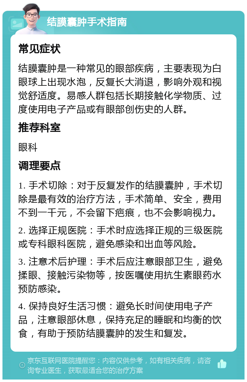 结膜囊肿手术指南 常见症状 结膜囊肿是一种常见的眼部疾病，主要表现为白眼球上出现水泡，反复长大消退，影响外观和视觉舒适度。易感人群包括长期接触化学物质、过度使用电子产品或有眼部创伤史的人群。 推荐科室 眼科 调理要点 1. 手术切除：对于反复发作的结膜囊肿，手术切除是最有效的治疗方法，手术简单、安全，费用不到一千元，不会留下疤痕，也不会影响视力。 2. 选择正规医院：手术时应选择正规的三级医院或专科眼科医院，避免感染和出血等风险。 3. 注意术后护理：手术后应注意眼部卫生，避免揉眼、接触污染物等，按医嘱使用抗生素眼药水预防感染。 4. 保持良好生活习惯：避免长时间使用电子产品，注意眼部休息，保持充足的睡眠和均衡的饮食，有助于预防结膜囊肿的发生和复发。