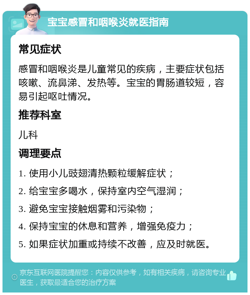 宝宝感冒和咽喉炎就医指南 常见症状 感冒和咽喉炎是儿童常见的疾病，主要症状包括咳嗽、流鼻涕、发热等。宝宝的胃肠道较短，容易引起呕吐情况。 推荐科室 儿科 调理要点 1. 使用小儿豉翅清热颗粒缓解症状； 2. 给宝宝多喝水，保持室内空气湿润； 3. 避免宝宝接触烟雾和污染物； 4. 保持宝宝的休息和营养，增强免疫力； 5. 如果症状加重或持续不改善，应及时就医。