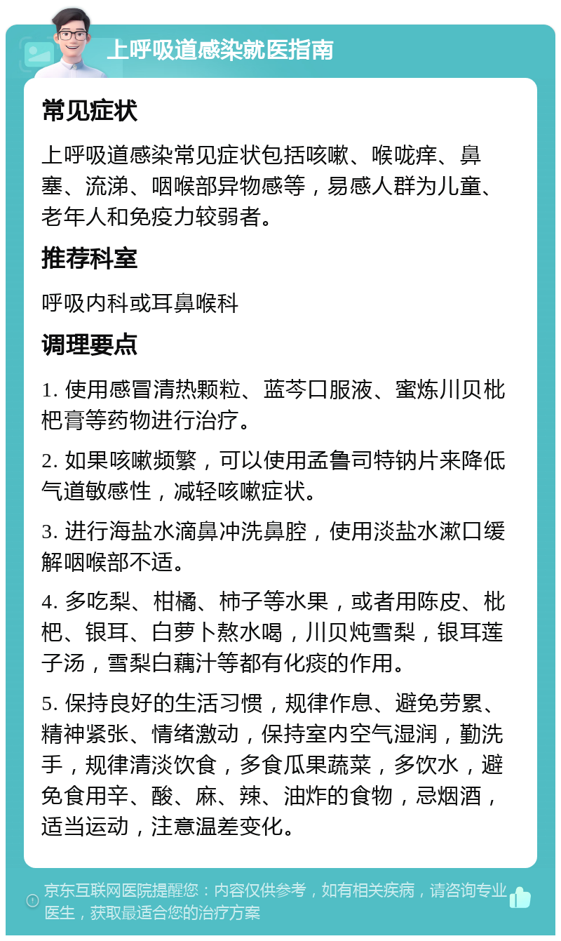 上呼吸道感染就医指南 常见症状 上呼吸道感染常见症状包括咳嗽、喉咙痒、鼻塞、流涕、咽喉部异物感等，易感人群为儿童、老年人和免疫力较弱者。 推荐科室 呼吸内科或耳鼻喉科 调理要点 1. 使用感冒清热颗粒、蓝芩口服液、蜜炼川贝枇杷膏等药物进行治疗。 2. 如果咳嗽频繁，可以使用孟鲁司特钠片来降低气道敏感性，减轻咳嗽症状。 3. 进行海盐水滴鼻冲洗鼻腔，使用淡盐水漱口缓解咽喉部不适。 4. 多吃梨、柑橘、柿子等水果，或者用陈皮、枇杷、银耳、白萝卜熬水喝，川贝炖雪梨，银耳莲子汤，雪梨白藕汁等都有化痰的作用。 5. 保持良好的生活习惯，规律作息、避免劳累、精神紧张、情绪激动，保持室内空气湿润，勤洗手，规律清淡饮食，多食瓜果蔬菜，多饮水，避免食用辛、酸、麻、辣、油炸的食物，忌烟酒，适当运动，注意温差变化。