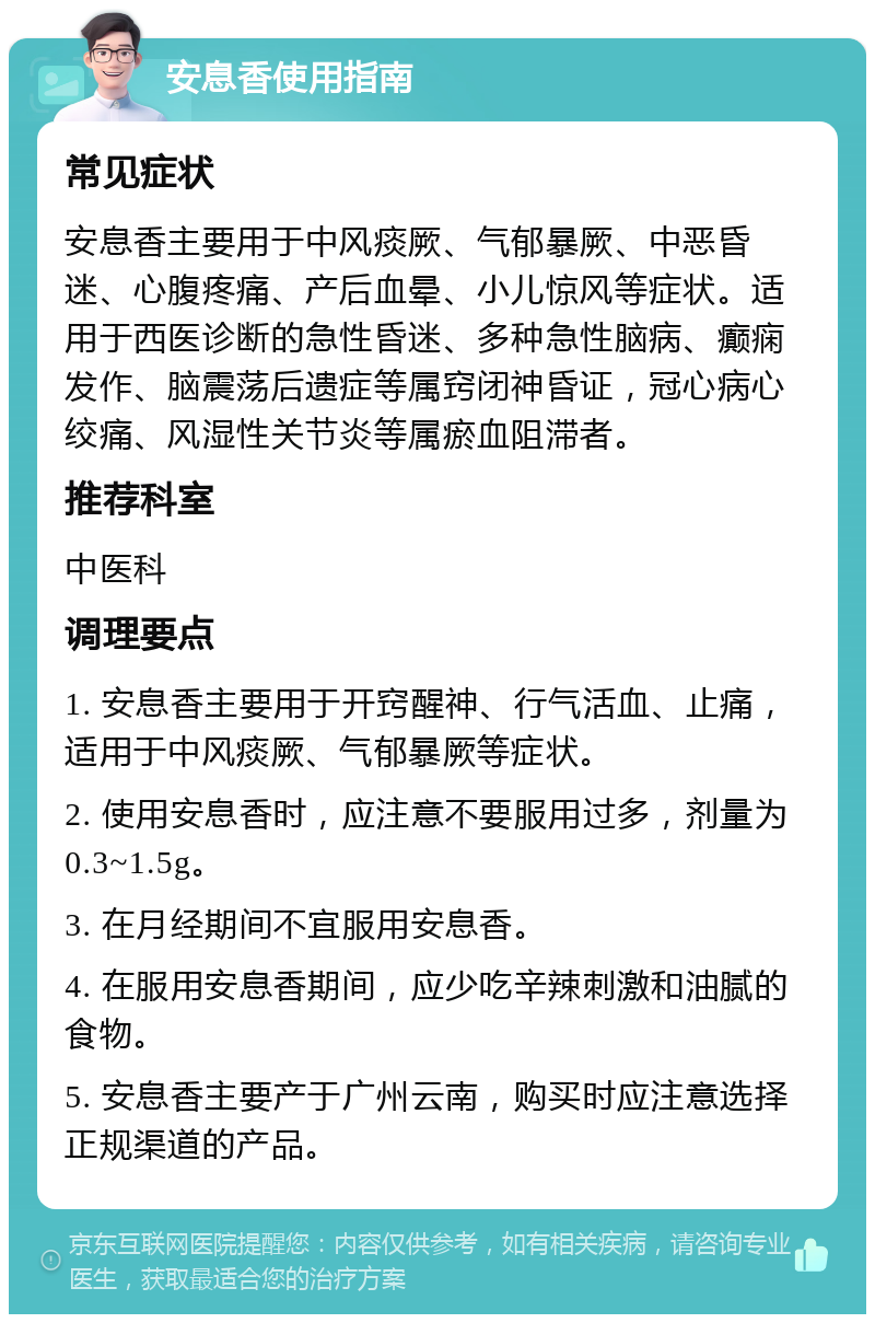 安息香使用指南 常见症状 安息香主要用于中风痰厥、气郁暴厥、中恶昏迷、心腹疼痛、产后血晕、小儿惊风等症状。适用于西医诊断的急性昏迷、多种急性脑病、癫痫发作、脑震荡后遗症等属窍闭神昏证，冠心病心绞痛、风湿性关节炎等属瘀血阻滞者。 推荐科室 中医科 调理要点 1. 安息香主要用于开窍醒神、行气活血、止痛，适用于中风痰厥、气郁暴厥等症状。 2. 使用安息香时，应注意不要服用过多，剂量为0.3~1.5g。 3. 在月经期间不宜服用安息香。 4. 在服用安息香期间，应少吃辛辣刺激和油腻的食物。 5. 安息香主要产于广州云南，购买时应注意选择正规渠道的产品。