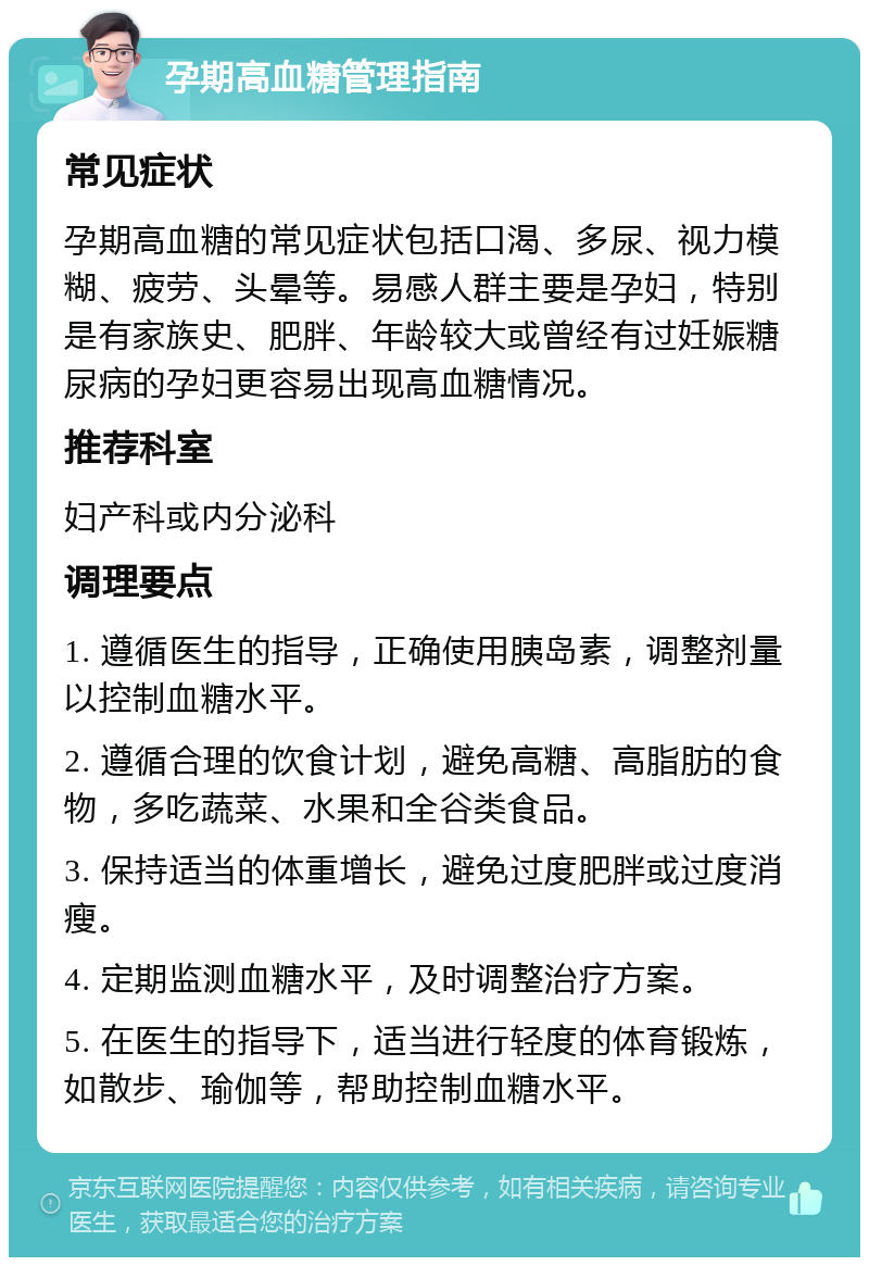 孕期高血糖管理指南 常见症状 孕期高血糖的常见症状包括口渴、多尿、视力模糊、疲劳、头晕等。易感人群主要是孕妇，特别是有家族史、肥胖、年龄较大或曾经有过妊娠糖尿病的孕妇更容易出现高血糖情况。 推荐科室 妇产科或内分泌科 调理要点 1. 遵循医生的指导，正确使用胰岛素，调整剂量以控制血糖水平。 2. 遵循合理的饮食计划，避免高糖、高脂肪的食物，多吃蔬菜、水果和全谷类食品。 3. 保持适当的体重增长，避免过度肥胖或过度消瘦。 4. 定期监测血糖水平，及时调整治疗方案。 5. 在医生的指导下，适当进行轻度的体育锻炼，如散步、瑜伽等，帮助控制血糖水平。