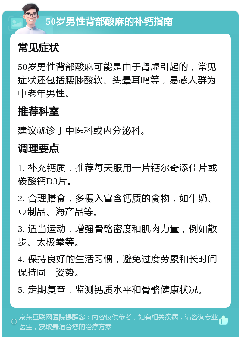 50岁男性背部酸麻的补钙指南 常见症状 50岁男性背部酸麻可能是由于肾虚引起的，常见症状还包括腰膝酸软、头晕耳鸣等，易感人群为中老年男性。 推荐科室 建议就诊于中医科或内分泌科。 调理要点 1. 补充钙质，推荐每天服用一片钙尔奇添佳片或碳酸钙D3片。 2. 合理膳食，多摄入富含钙质的食物，如牛奶、豆制品、海产品等。 3. 适当运动，增强骨骼密度和肌肉力量，例如散步、太极拳等。 4. 保持良好的生活习惯，避免过度劳累和长时间保持同一姿势。 5. 定期复查，监测钙质水平和骨骼健康状况。