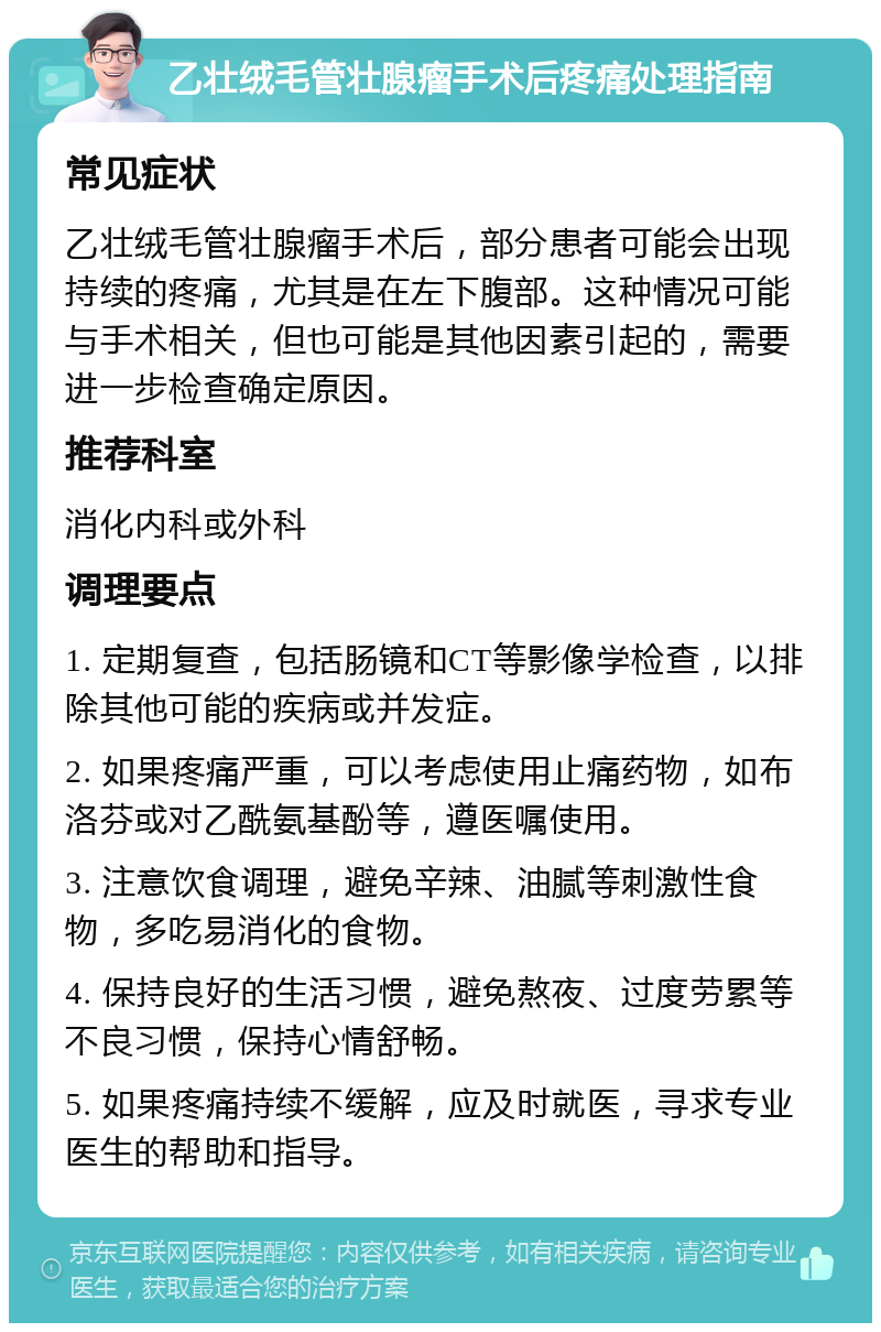 乙壮绒毛管壮腺瘤手术后疼痛处理指南 常见症状 乙壮绒毛管壮腺瘤手术后，部分患者可能会出现持续的疼痛，尤其是在左下腹部。这种情况可能与手术相关，但也可能是其他因素引起的，需要进一步检查确定原因。 推荐科室 消化内科或外科 调理要点 1. 定期复查，包括肠镜和CT等影像学检查，以排除其他可能的疾病或并发症。 2. 如果疼痛严重，可以考虑使用止痛药物，如布洛芬或对乙酰氨基酚等，遵医嘱使用。 3. 注意饮食调理，避免辛辣、油腻等刺激性食物，多吃易消化的食物。 4. 保持良好的生活习惯，避免熬夜、过度劳累等不良习惯，保持心情舒畅。 5. 如果疼痛持续不缓解，应及时就医，寻求专业医生的帮助和指导。