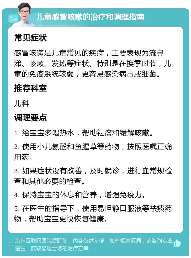 儿童感冒咳嗽的治疗和调理指南 常见症状 感冒咳嗽是儿童常见的疾病，主要表现为流鼻涕、咳嗽、发热等症状。特别是在换季时节，儿童的免疫系统较弱，更容易感染病毒或细菌。 推荐科室 儿科 调理要点 1. 给宝宝多喝热水，帮助祛痰和缓解咳嗽。 2. 使用小儿氨酚和鱼腥草等药物，按照医嘱正确用药。 3. 如果症状没有改善，及时就诊，进行血常规检查和其他必要的检查。 4. 保持宝宝的休息和营养，增强免疫力。 5. 在医生的指导下，使用易坦静口服液等祛痰药物，帮助宝宝更快恢复健康。