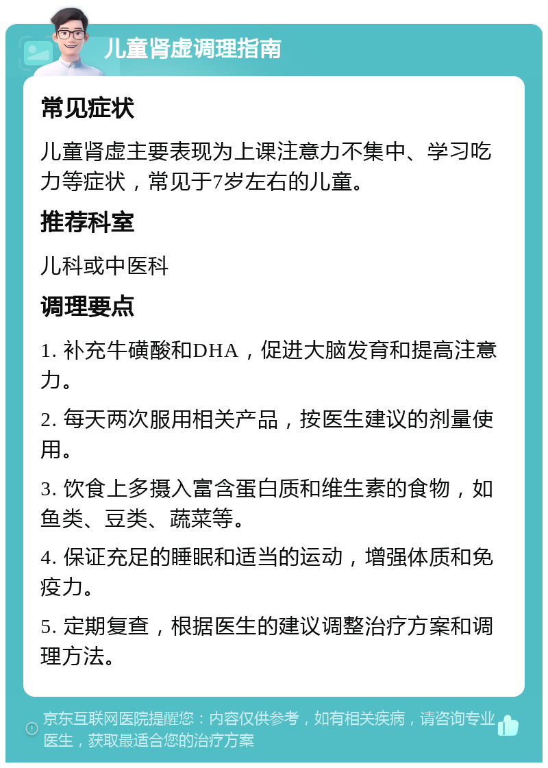 儿童肾虚调理指南 常见症状 儿童肾虚主要表现为上课注意力不集中、学习吃力等症状，常见于7岁左右的儿童。 推荐科室 儿科或中医科 调理要点 1. 补充牛磺酸和DHA，促进大脑发育和提高注意力。 2. 每天两次服用相关产品，按医生建议的剂量使用。 3. 饮食上多摄入富含蛋白质和维生素的食物，如鱼类、豆类、蔬菜等。 4. 保证充足的睡眠和适当的运动，增强体质和免疫力。 5. 定期复查，根据医生的建议调整治疗方案和调理方法。