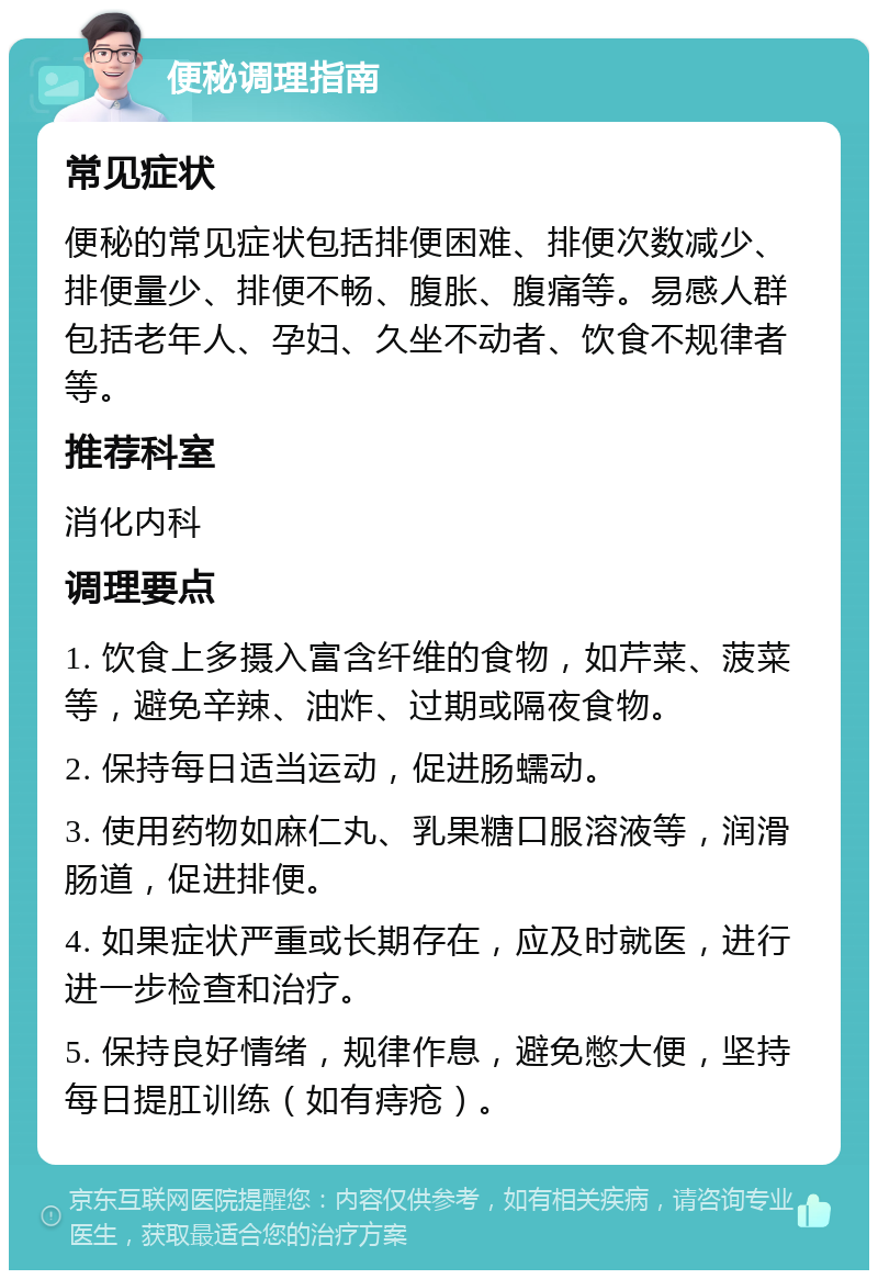 便秘调理指南 常见症状 便秘的常见症状包括排便困难、排便次数减少、排便量少、排便不畅、腹胀、腹痛等。易感人群包括老年人、孕妇、久坐不动者、饮食不规律者等。 推荐科室 消化内科 调理要点 1. 饮食上多摄入富含纤维的食物，如芹菜、菠菜等，避免辛辣、油炸、过期或隔夜食物。 2. 保持每日适当运动，促进肠蠕动。 3. 使用药物如麻仁丸、乳果糖口服溶液等，润滑肠道，促进排便。 4. 如果症状严重或长期存在，应及时就医，进行进一步检查和治疗。 5. 保持良好情绪，规律作息，避免憋大便，坚持每日提肛训练（如有痔疮）。