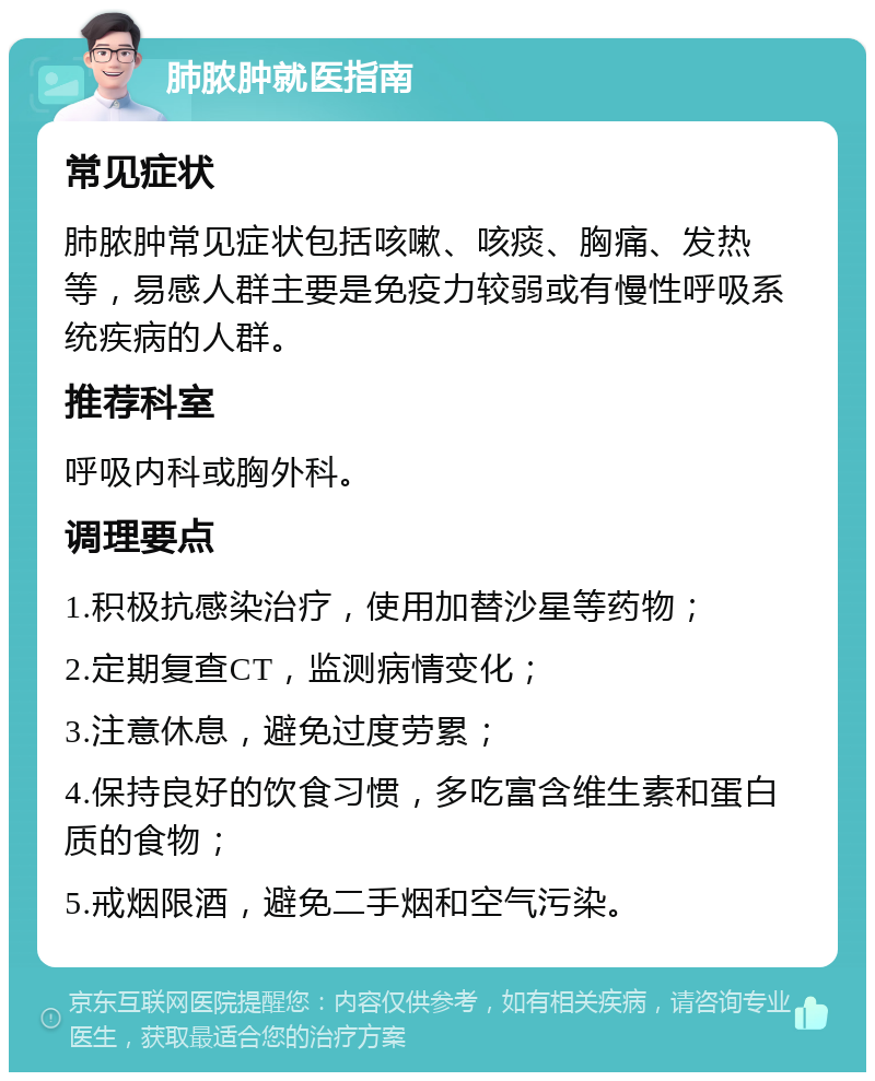 肺脓肿就医指南 常见症状 肺脓肿常见症状包括咳嗽、咳痰、胸痛、发热等，易感人群主要是免疫力较弱或有慢性呼吸系统疾病的人群。 推荐科室 呼吸内科或胸外科。 调理要点 1.积极抗感染治疗，使用加替沙星等药物； 2.定期复查CT，监测病情变化； 3.注意休息，避免过度劳累； 4.保持良好的饮食习惯，多吃富含维生素和蛋白质的食物； 5.戒烟限酒，避免二手烟和空气污染。