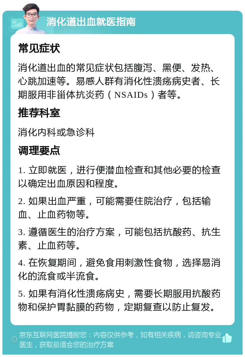 消化道出血就医指南 常见症状 消化道出血的常见症状包括腹泻、黑便、发热、心跳加速等。易感人群有消化性溃疡病史者、长期服用非甾体抗炎药（NSAIDs）者等。 推荐科室 消化内科或急诊科 调理要点 1. 立即就医，进行便潜血检查和其他必要的检查以确定出血原因和程度。 2. 如果出血严重，可能需要住院治疗，包括输血、止血药物等。 3. 遵循医生的治疗方案，可能包括抗酸药、抗生素、止血药等。 4. 在恢复期间，避免食用刺激性食物，选择易消化的流食或半流食。 5. 如果有消化性溃疡病史，需要长期服用抗酸药物和保护胃黏膜的药物，定期复查以防止复发。