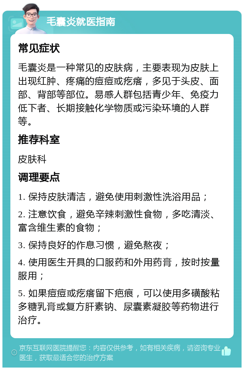 毛囊炎就医指南 常见症状 毛囊炎是一种常见的皮肤病，主要表现为皮肤上出现红肿、疼痛的痘痘或疙瘩，多见于头皮、面部、背部等部位。易感人群包括青少年、免疫力低下者、长期接触化学物质或污染环境的人群等。 推荐科室 皮肤科 调理要点 1. 保持皮肤清洁，避免使用刺激性洗浴用品； 2. 注意饮食，避免辛辣刺激性食物，多吃清淡、富含维生素的食物； 3. 保持良好的作息习惯，避免熬夜； 4. 使用医生开具的口服药和外用药膏，按时按量服用； 5. 如果痘痘或疙瘩留下疤痕，可以使用多磺酸粘多糖乳膏或复方肝素钠、尿囊素凝胶等药物进行治疗。